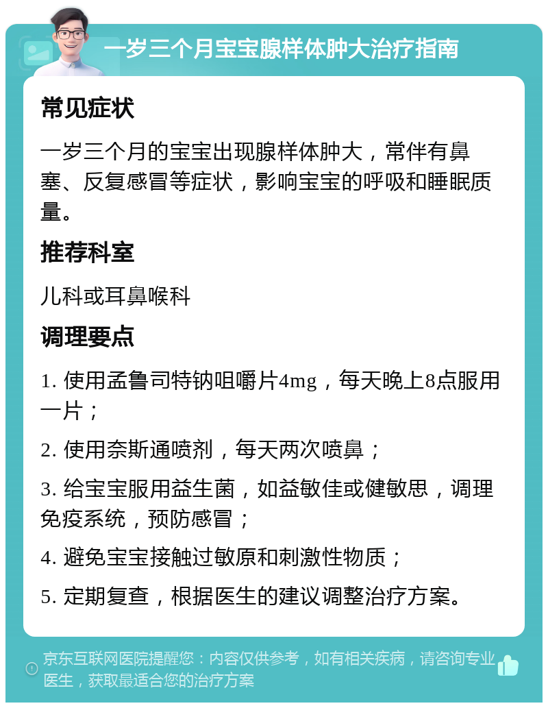 一岁三个月宝宝腺样体肿大治疗指南 常见症状 一岁三个月的宝宝出现腺样体肿大，常伴有鼻塞、反复感冒等症状，影响宝宝的呼吸和睡眠质量。 推荐科室 儿科或耳鼻喉科 调理要点 1. 使用孟鲁司特钠咀嚼片4mg，每天晚上8点服用一片； 2. 使用奈斯通喷剂，每天两次喷鼻； 3. 给宝宝服用益生菌，如益敏佳或健敏思，调理免疫系统，预防感冒； 4. 避免宝宝接触过敏原和刺激性物质； 5. 定期复查，根据医生的建议调整治疗方案。