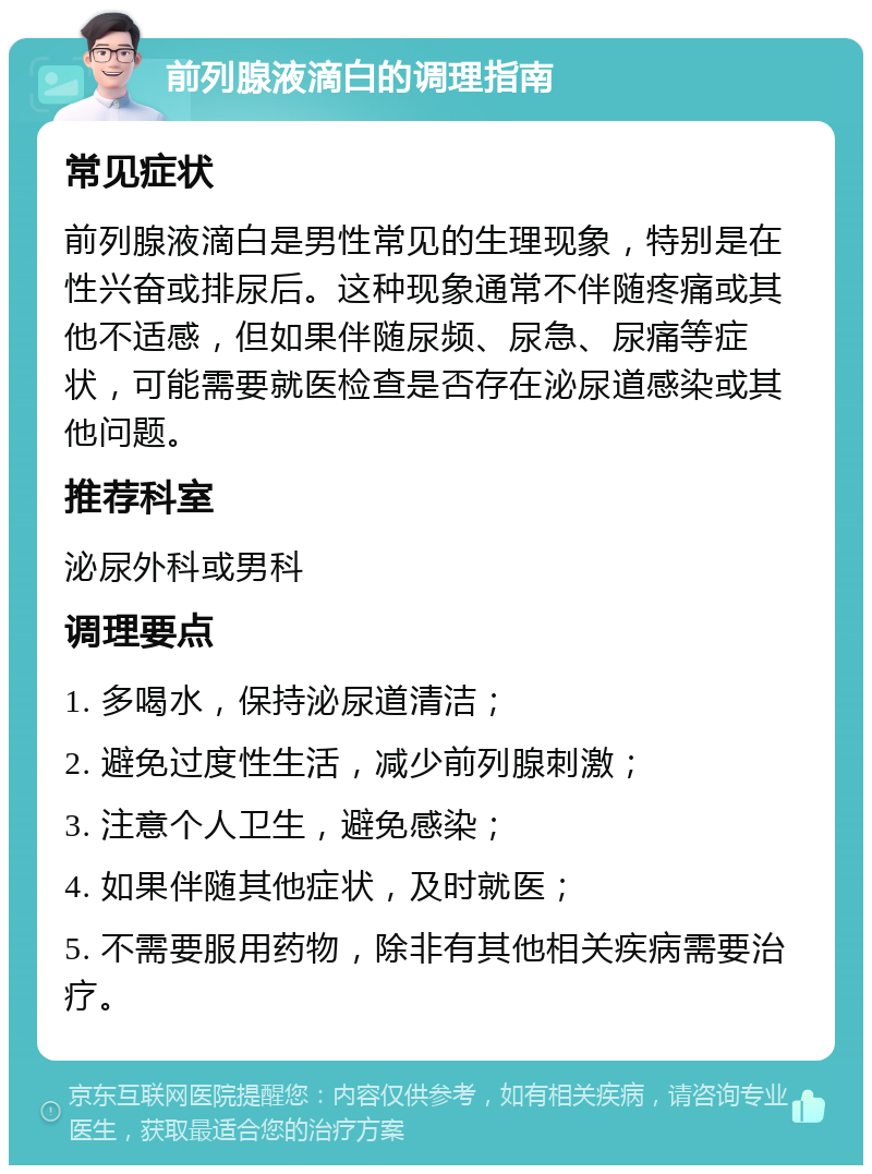 前列腺液滴白的调理指南 常见症状 前列腺液滴白是男性常见的生理现象，特别是在性兴奋或排尿后。这种现象通常不伴随疼痛或其他不适感，但如果伴随尿频、尿急、尿痛等症状，可能需要就医检查是否存在泌尿道感染或其他问题。 推荐科室 泌尿外科或男科 调理要点 1. 多喝水，保持泌尿道清洁； 2. 避免过度性生活，减少前列腺刺激； 3. 注意个人卫生，避免感染； 4. 如果伴随其他症状，及时就医； 5. 不需要服用药物，除非有其他相关疾病需要治疗。