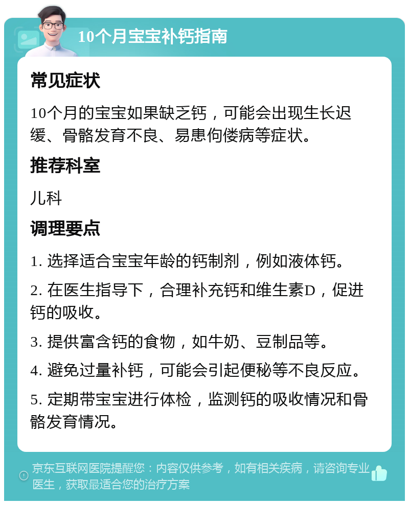 10个月宝宝补钙指南 常见症状 10个月的宝宝如果缺乏钙，可能会出现生长迟缓、骨骼发育不良、易患佝偻病等症状。 推荐科室 儿科 调理要点 1. 选择适合宝宝年龄的钙制剂，例如液体钙。 2. 在医生指导下，合理补充钙和维生素D，促进钙的吸收。 3. 提供富含钙的食物，如牛奶、豆制品等。 4. 避免过量补钙，可能会引起便秘等不良反应。 5. 定期带宝宝进行体检，监测钙的吸收情况和骨骼发育情况。