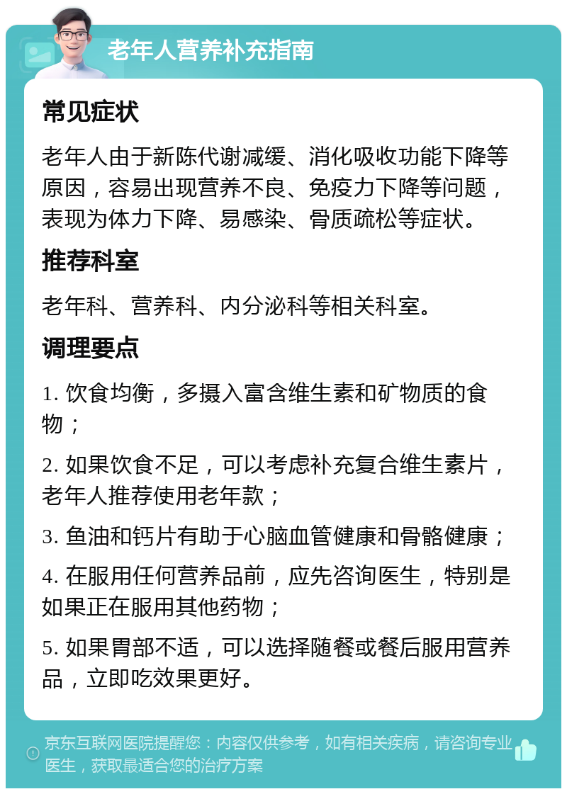 老年人营养补充指南 常见症状 老年人由于新陈代谢减缓、消化吸收功能下降等原因，容易出现营养不良、免疫力下降等问题，表现为体力下降、易感染、骨质疏松等症状。 推荐科室 老年科、营养科、内分泌科等相关科室。 调理要点 1. 饮食均衡，多摄入富含维生素和矿物质的食物； 2. 如果饮食不足，可以考虑补充复合维生素片，老年人推荐使用老年款； 3. 鱼油和钙片有助于心脑血管健康和骨骼健康； 4. 在服用任何营养品前，应先咨询医生，特别是如果正在服用其他药物； 5. 如果胃部不适，可以选择随餐或餐后服用营养品，立即吃效果更好。