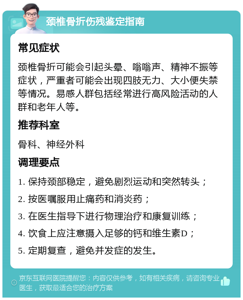 颈椎骨折伤残鉴定指南 常见症状 颈椎骨折可能会引起头晕、嗡嗡声、精神不振等症状，严重者可能会出现四肢无力、大小便失禁等情况。易感人群包括经常进行高风险活动的人群和老年人等。 推荐科室 骨科、神经外科 调理要点 1. 保持颈部稳定，避免剧烈运动和突然转头； 2. 按医嘱服用止痛药和消炎药； 3. 在医生指导下进行物理治疗和康复训练； 4. 饮食上应注意摄入足够的钙和维生素D； 5. 定期复查，避免并发症的发生。