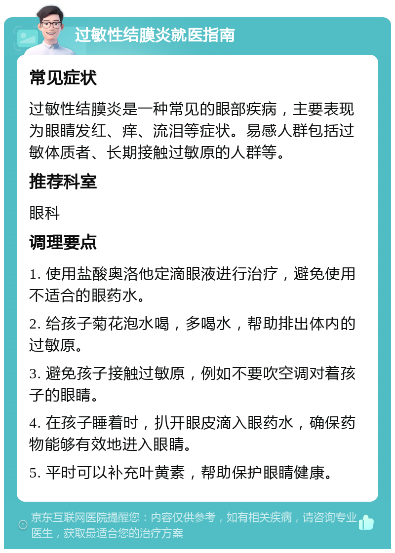 过敏性结膜炎就医指南 常见症状 过敏性结膜炎是一种常见的眼部疾病，主要表现为眼睛发红、痒、流泪等症状。易感人群包括过敏体质者、长期接触过敏原的人群等。 推荐科室 眼科 调理要点 1. 使用盐酸奥洛他定滴眼液进行治疗，避免使用不适合的眼药水。 2. 给孩子菊花泡水喝，多喝水，帮助排出体内的过敏原。 3. 避免孩子接触过敏原，例如不要吹空调对着孩子的眼睛。 4. 在孩子睡着时，扒开眼皮滴入眼药水，确保药物能够有效地进入眼睛。 5. 平时可以补充叶黄素，帮助保护眼睛健康。