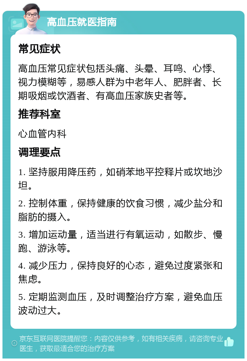 高血压就医指南 常见症状 高血压常见症状包括头痛、头晕、耳鸣、心悸、视力模糊等，易感人群为中老年人、肥胖者、长期吸烟或饮酒者、有高血压家族史者等。 推荐科室 心血管内科 调理要点 1. 坚持服用降压药，如硝苯地平控释片或坎地沙坦。 2. 控制体重，保持健康的饮食习惯，减少盐分和脂肪的摄入。 3. 增加运动量，适当进行有氧运动，如散步、慢跑、游泳等。 4. 减少压力，保持良好的心态，避免过度紧张和焦虑。 5. 定期监测血压，及时调整治疗方案，避免血压波动过大。