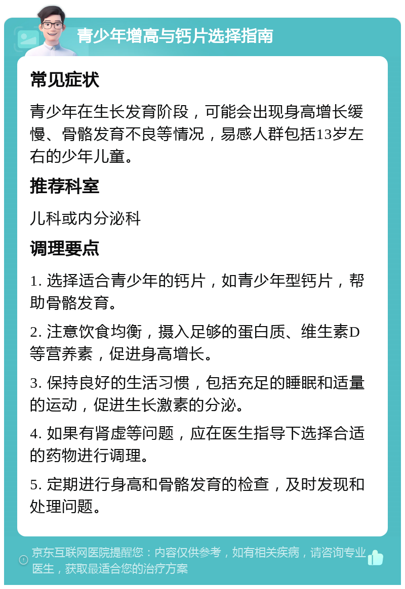 青少年增高与钙片选择指南 常见症状 青少年在生长发育阶段，可能会出现身高增长缓慢、骨骼发育不良等情况，易感人群包括13岁左右的少年儿童。 推荐科室 儿科或内分泌科 调理要点 1. 选择适合青少年的钙片，如青少年型钙片，帮助骨骼发育。 2. 注意饮食均衡，摄入足够的蛋白质、维生素D等营养素，促进身高增长。 3. 保持良好的生活习惯，包括充足的睡眠和适量的运动，促进生长激素的分泌。 4. 如果有肾虚等问题，应在医生指导下选择合适的药物进行调理。 5. 定期进行身高和骨骼发育的检查，及时发现和处理问题。