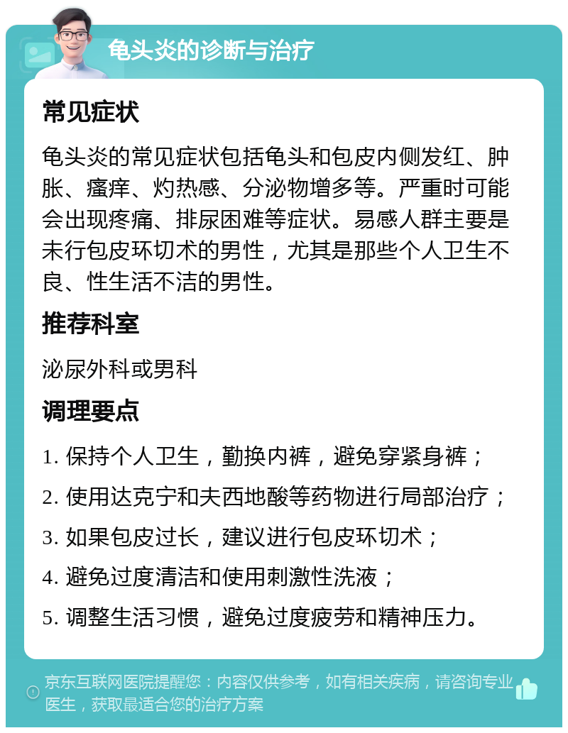 龟头炎的诊断与治疗 常见症状 龟头炎的常见症状包括龟头和包皮内侧发红、肿胀、瘙痒、灼热感、分泌物增多等。严重时可能会出现疼痛、排尿困难等症状。易感人群主要是未行包皮环切术的男性，尤其是那些个人卫生不良、性生活不洁的男性。 推荐科室 泌尿外科或男科 调理要点 1. 保持个人卫生，勤换内裤，避免穿紧身裤； 2. 使用达克宁和夫西地酸等药物进行局部治疗； 3. 如果包皮过长，建议进行包皮环切术； 4. 避免过度清洁和使用刺激性洗液； 5. 调整生活习惯，避免过度疲劳和精神压力。