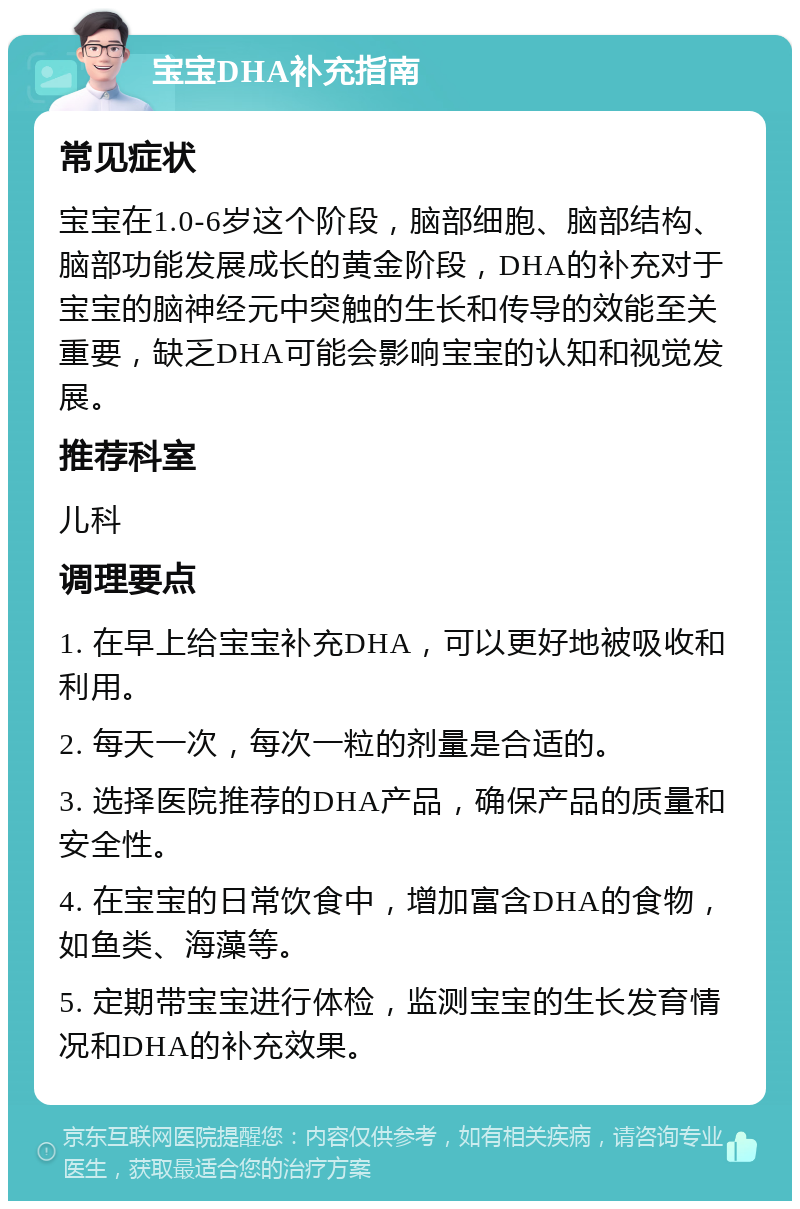 宝宝DHA补充指南 常见症状 宝宝在1.0-6岁这个阶段，脑部细胞、脑部结构、脑部功能发展成长的黄金阶段，DHA的补充对于宝宝的脑神经元中突触的生长和传导的效能至关重要，缺乏DHA可能会影响宝宝的认知和视觉发展。 推荐科室 儿科 调理要点 1. 在早上给宝宝补充DHA，可以更好地被吸收和利用。 2. 每天一次，每次一粒的剂量是合适的。 3. 选择医院推荐的DHA产品，确保产品的质量和安全性。 4. 在宝宝的日常饮食中，增加富含DHA的食物，如鱼类、海藻等。 5. 定期带宝宝进行体检，监测宝宝的生长发育情况和DHA的补充效果。