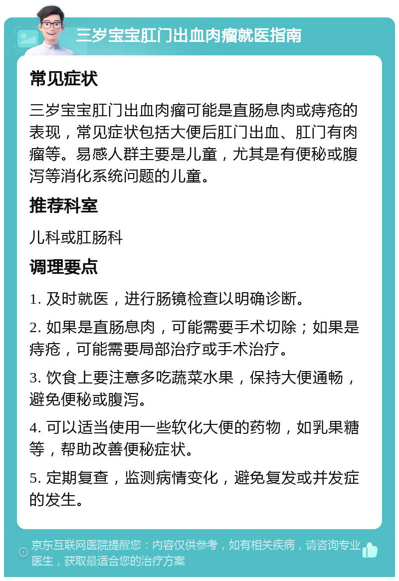 三岁宝宝肛门出血肉瘤就医指南 常见症状 三岁宝宝肛门出血肉瘤可能是直肠息肉或痔疮的表现，常见症状包括大便后肛门出血、肛门有肉瘤等。易感人群主要是儿童，尤其是有便秘或腹泻等消化系统问题的儿童。 推荐科室 儿科或肛肠科 调理要点 1. 及时就医，进行肠镜检查以明确诊断。 2. 如果是直肠息肉，可能需要手术切除；如果是痔疮，可能需要局部治疗或手术治疗。 3. 饮食上要注意多吃蔬菜水果，保持大便通畅，避免便秘或腹泻。 4. 可以适当使用一些软化大便的药物，如乳果糖等，帮助改善便秘症状。 5. 定期复查，监测病情变化，避免复发或并发症的发生。