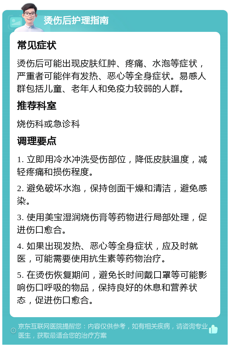 烫伤后护理指南 常见症状 烫伤后可能出现皮肤红肿、疼痛、水泡等症状，严重者可能伴有发热、恶心等全身症状。易感人群包括儿童、老年人和免疫力较弱的人群。 推荐科室 烧伤科或急诊科 调理要点 1. 立即用冷水冲洗受伤部位，降低皮肤温度，减轻疼痛和损伤程度。 2. 避免破坏水泡，保持创面干燥和清洁，避免感染。 3. 使用美宝湿润烧伤膏等药物进行局部处理，促进伤口愈合。 4. 如果出现发热、恶心等全身症状，应及时就医，可能需要使用抗生素等药物治疗。 5. 在烫伤恢复期间，避免长时间戴口罩等可能影响伤口呼吸的物品，保持良好的休息和营养状态，促进伤口愈合。