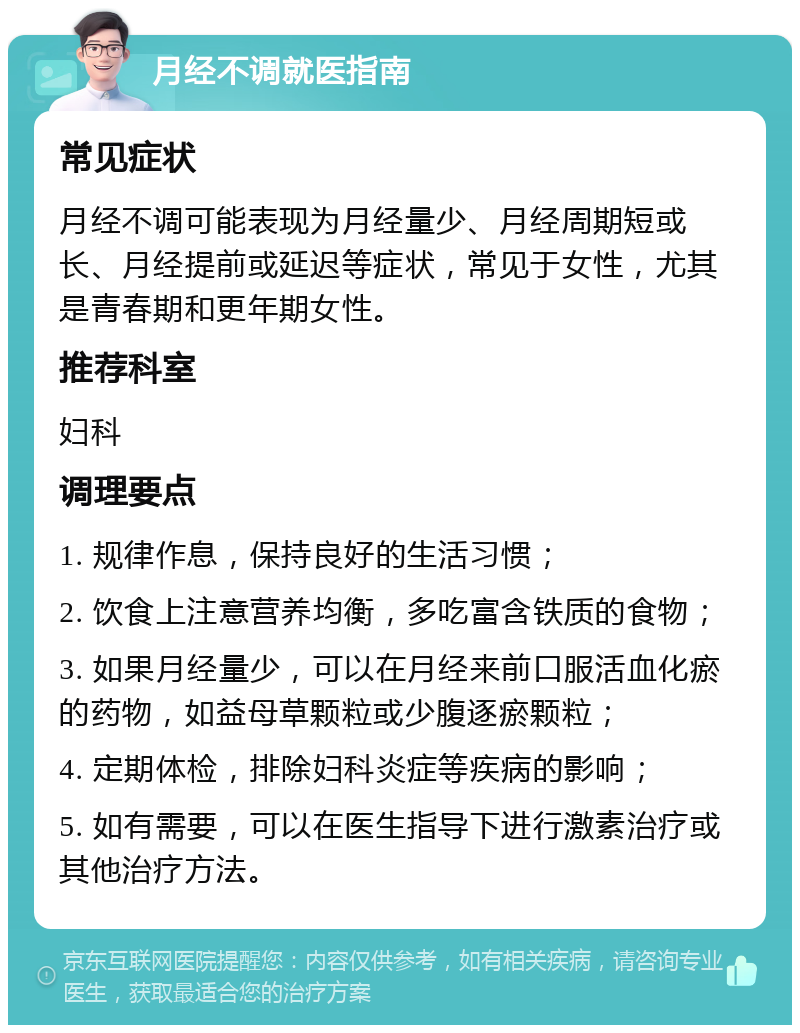 月经不调就医指南 常见症状 月经不调可能表现为月经量少、月经周期短或长、月经提前或延迟等症状，常见于女性，尤其是青春期和更年期女性。 推荐科室 妇科 调理要点 1. 规律作息，保持良好的生活习惯； 2. 饮食上注意营养均衡，多吃富含铁质的食物； 3. 如果月经量少，可以在月经来前口服活血化瘀的药物，如益母草颗粒或少腹逐瘀颗粒； 4. 定期体检，排除妇科炎症等疾病的影响； 5. 如有需要，可以在医生指导下进行激素治疗或其他治疗方法。