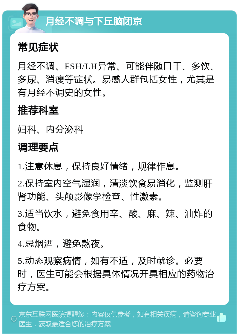 月经不调与下丘脑闭京 常见症状 月经不调、FSH/LH异常、可能伴随口干、多饮、多尿、消瘦等症状。易感人群包括女性，尤其是有月经不调史的女性。 推荐科室 妇科、内分泌科 调理要点 1.注意休息，保持良好情绪，规律作息。 2.保持室内空气湿润，清淡饮食易消化，监测肝肾功能、头颅影像学检查、性激素。 3.适当饮水，避免食用辛、酸、麻、辣、油炸的食物。 4.忌烟酒，避免熬夜。 5.动态观察病情，如有不适，及时就诊。必要时，医生可能会根据具体情况开具相应的药物治疗方案。