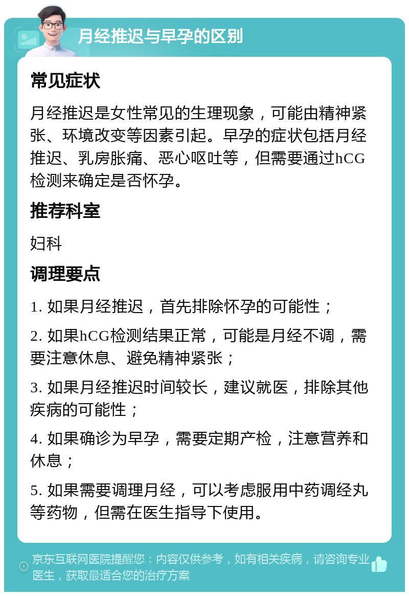 月经推迟与早孕的区别 常见症状 月经推迟是女性常见的生理现象，可能由精神紧张、环境改变等因素引起。早孕的症状包括月经推迟、乳房胀痛、恶心呕吐等，但需要通过hCG检测来确定是否怀孕。 推荐科室 妇科 调理要点 1. 如果月经推迟，首先排除怀孕的可能性； 2. 如果hCG检测结果正常，可能是月经不调，需要注意休息、避免精神紧张； 3. 如果月经推迟时间较长，建议就医，排除其他疾病的可能性； 4. 如果确诊为早孕，需要定期产检，注意营养和休息； 5. 如果需要调理月经，可以考虑服用中药调经丸等药物，但需在医生指导下使用。