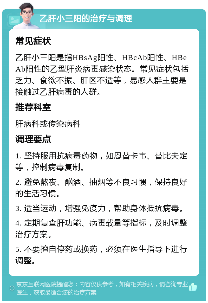 乙肝小三阳的治疗与调理 常见症状 乙肝小三阳是指HBsAg阳性、HBcAb阳性、HBeAb阳性的乙型肝炎病毒感染状态。常见症状包括乏力、食欲不振、肝区不适等，易感人群主要是接触过乙肝病毒的人群。 推荐科室 肝病科或传染病科 调理要点 1. 坚持服用抗病毒药物，如恩替卡韦、替比夫定等，控制病毒复制。 2. 避免熬夜、酗酒、抽烟等不良习惯，保持良好的生活习惯。 3. 适当运动，增强免疫力，帮助身体抵抗病毒。 4. 定期复查肝功能、病毒载量等指标，及时调整治疗方案。 5. 不要擅自停药或换药，必须在医生指导下进行调整。