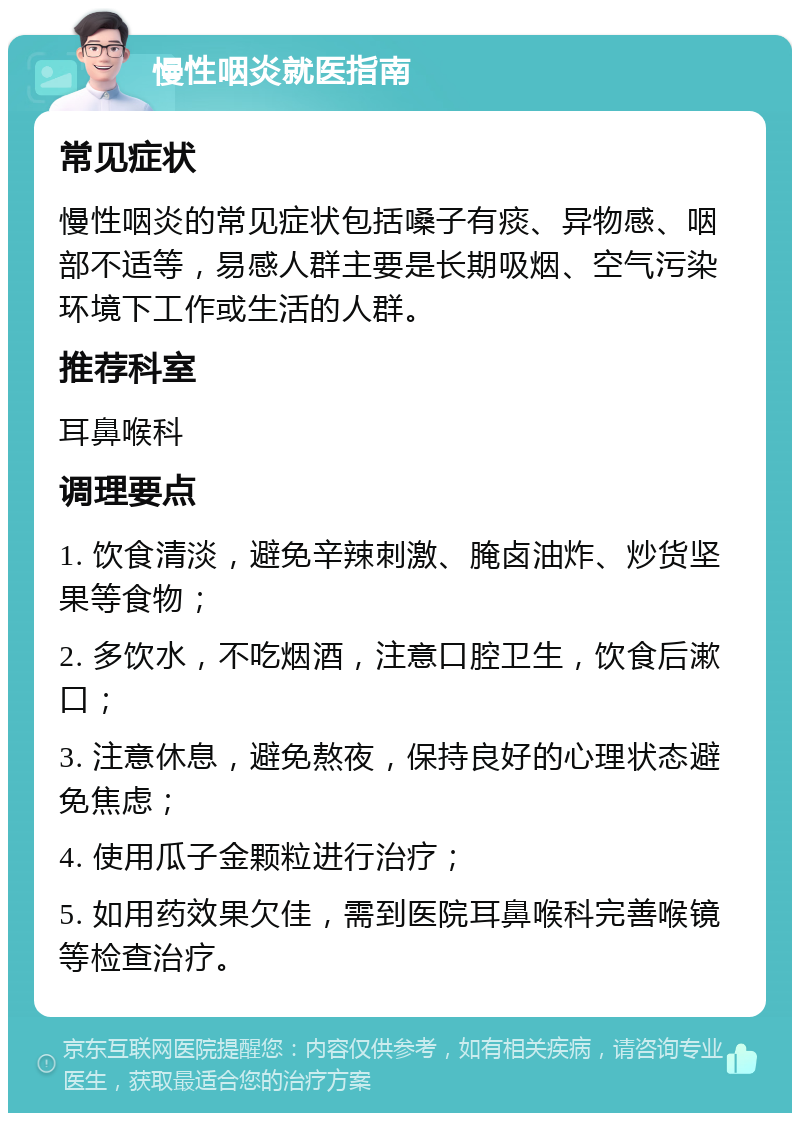 慢性咽炎就医指南 常见症状 慢性咽炎的常见症状包括嗓子有痰、异物感、咽部不适等，易感人群主要是长期吸烟、空气污染环境下工作或生活的人群。 推荐科室 耳鼻喉科 调理要点 1. 饮食清淡，避免辛辣刺激、腌卤油炸、炒货坚果等食物； 2. 多饮水，不吃烟酒，注意口腔卫生，饮食后漱口； 3. 注意休息，避免熬夜，保持良好的心理状态避免焦虑； 4. 使用瓜子金颗粒进行治疗； 5. 如用药效果欠佳，需到医院耳鼻喉科完善喉镜等检查治疗。