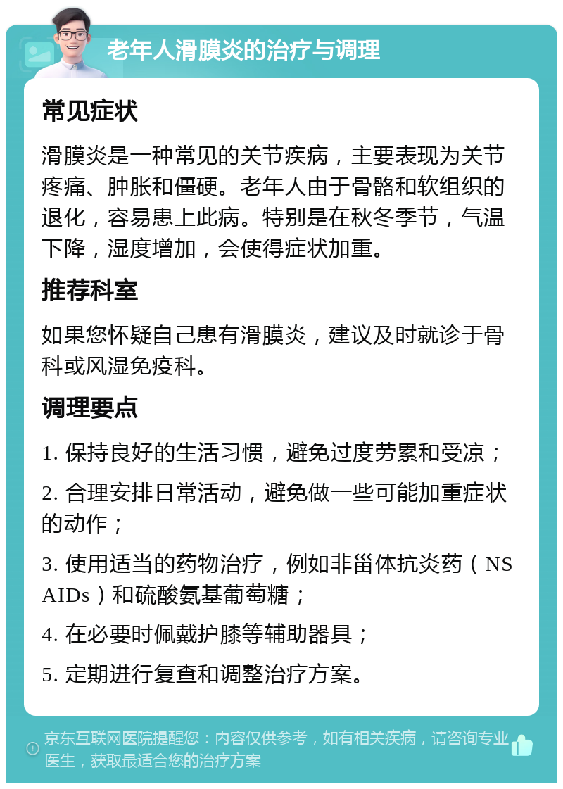 老年人滑膜炎的治疗与调理 常见症状 滑膜炎是一种常见的关节疾病，主要表现为关节疼痛、肿胀和僵硬。老年人由于骨骼和软组织的退化，容易患上此病。特别是在秋冬季节，气温下降，湿度增加，会使得症状加重。 推荐科室 如果您怀疑自己患有滑膜炎，建议及时就诊于骨科或风湿免疫科。 调理要点 1. 保持良好的生活习惯，避免过度劳累和受凉； 2. 合理安排日常活动，避免做一些可能加重症状的动作； 3. 使用适当的药物治疗，例如非甾体抗炎药（NSAIDs）和硫酸氨基葡萄糖； 4. 在必要时佩戴护膝等辅助器具； 5. 定期进行复查和调整治疗方案。