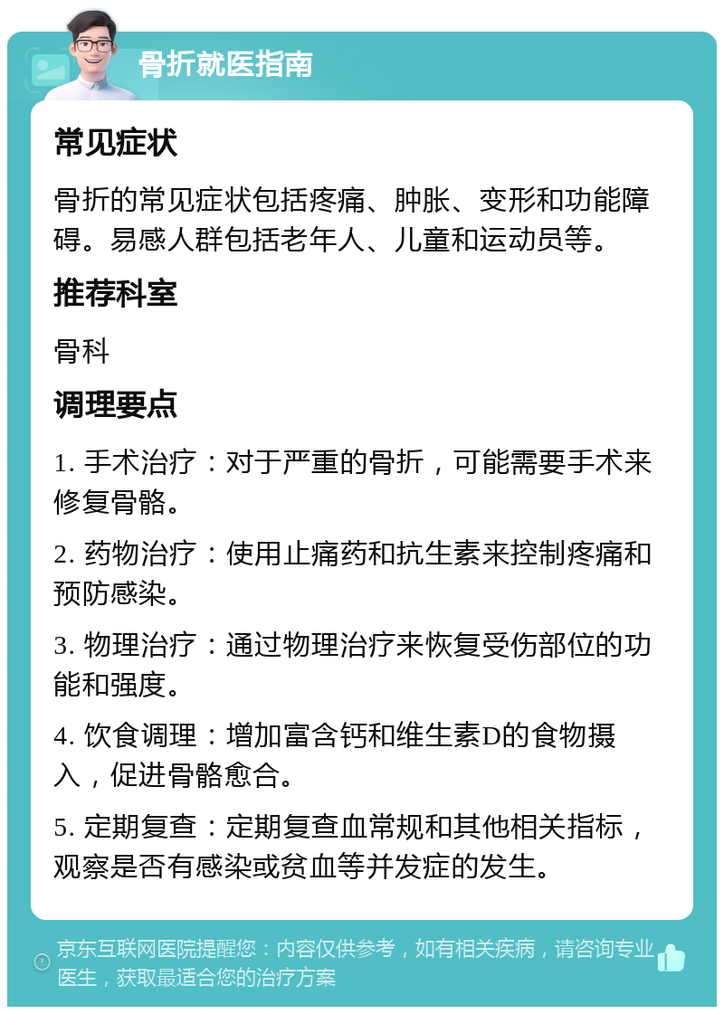 骨折就医指南 常见症状 骨折的常见症状包括疼痛、肿胀、变形和功能障碍。易感人群包括老年人、儿童和运动员等。 推荐科室 骨科 调理要点 1. 手术治疗：对于严重的骨折，可能需要手术来修复骨骼。 2. 药物治疗：使用止痛药和抗生素来控制疼痛和预防感染。 3. 物理治疗：通过物理治疗来恢复受伤部位的功能和强度。 4. 饮食调理：增加富含钙和维生素D的食物摄入，促进骨骼愈合。 5. 定期复查：定期复查血常规和其他相关指标，观察是否有感染或贫血等并发症的发生。