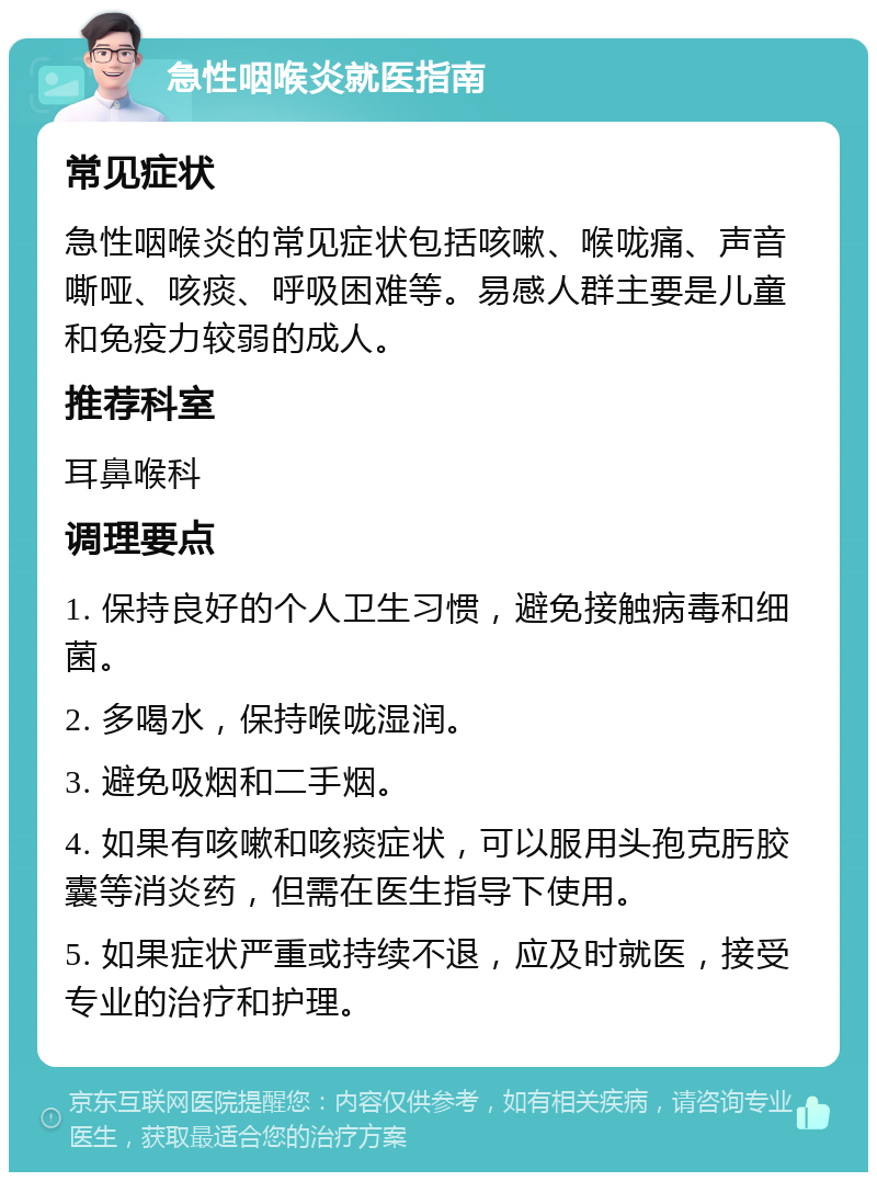 急性咽喉炎就医指南 常见症状 急性咽喉炎的常见症状包括咳嗽、喉咙痛、声音嘶哑、咳痰、呼吸困难等。易感人群主要是儿童和免疫力较弱的成人。 推荐科室 耳鼻喉科 调理要点 1. 保持良好的个人卫生习惯，避免接触病毒和细菌。 2. 多喝水，保持喉咙湿润。 3. 避免吸烟和二手烟。 4. 如果有咳嗽和咳痰症状，可以服用头孢克肟胶囊等消炎药，但需在医生指导下使用。 5. 如果症状严重或持续不退，应及时就医，接受专业的治疗和护理。