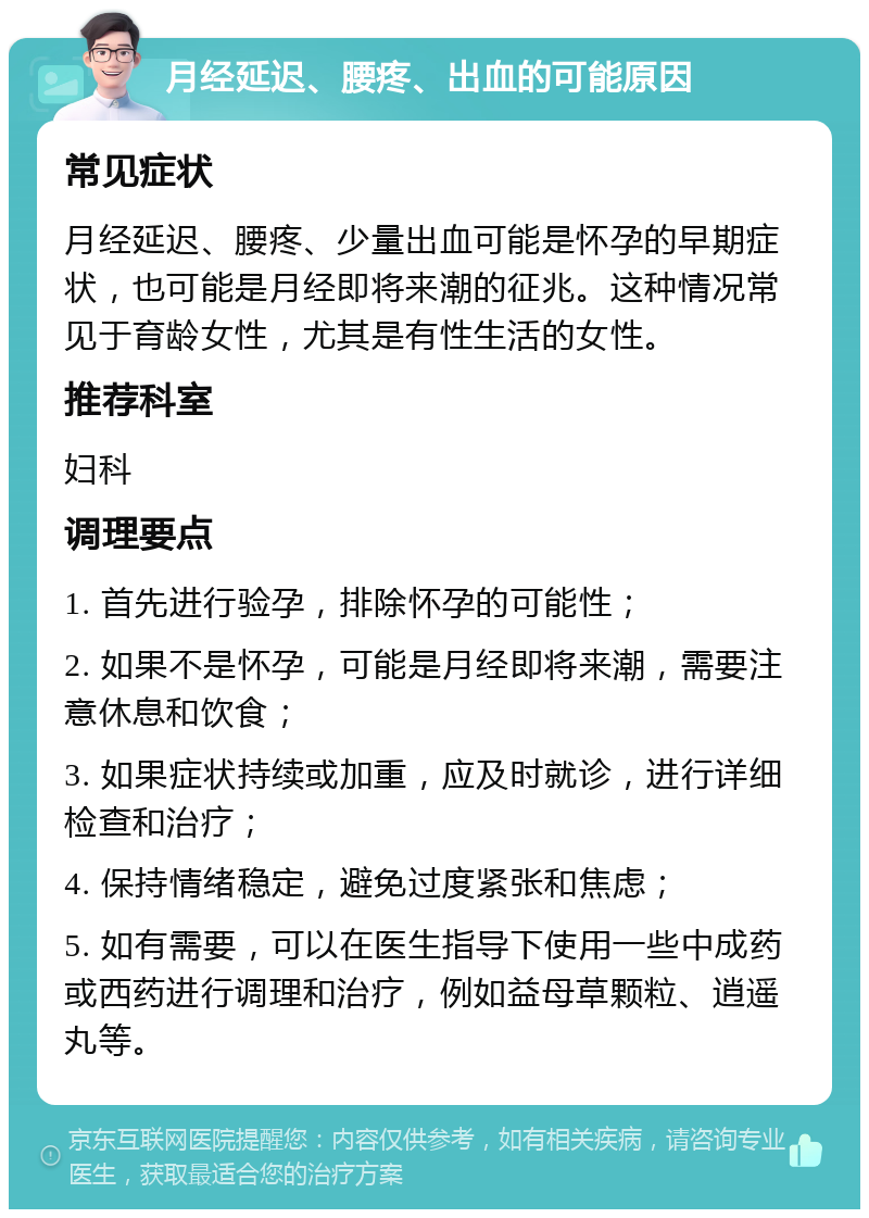 月经延迟、腰疼、出血的可能原因 常见症状 月经延迟、腰疼、少量出血可能是怀孕的早期症状，也可能是月经即将来潮的征兆。这种情况常见于育龄女性，尤其是有性生活的女性。 推荐科室 妇科 调理要点 1. 首先进行验孕，排除怀孕的可能性； 2. 如果不是怀孕，可能是月经即将来潮，需要注意休息和饮食； 3. 如果症状持续或加重，应及时就诊，进行详细检查和治疗； 4. 保持情绪稳定，避免过度紧张和焦虑； 5. 如有需要，可以在医生指导下使用一些中成药或西药进行调理和治疗，例如益母草颗粒、逍遥丸等。