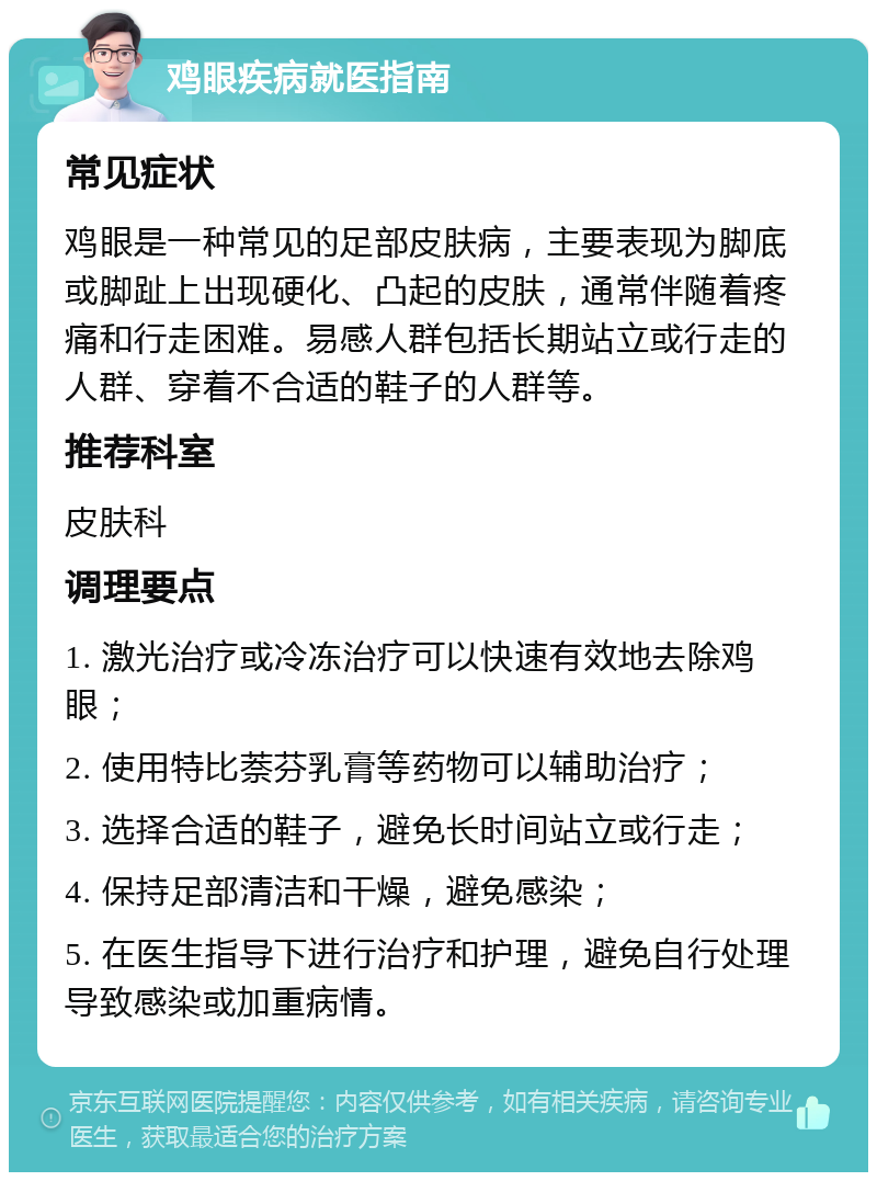 鸡眼疾病就医指南 常见症状 鸡眼是一种常见的足部皮肤病，主要表现为脚底或脚趾上出现硬化、凸起的皮肤，通常伴随着疼痛和行走困难。易感人群包括长期站立或行走的人群、穿着不合适的鞋子的人群等。 推荐科室 皮肤科 调理要点 1. 激光治疗或冷冻治疗可以快速有效地去除鸡眼； 2. 使用特比萘芬乳膏等药物可以辅助治疗； 3. 选择合适的鞋子，避免长时间站立或行走； 4. 保持足部清洁和干燥，避免感染； 5. 在医生指导下进行治疗和护理，避免自行处理导致感染或加重病情。