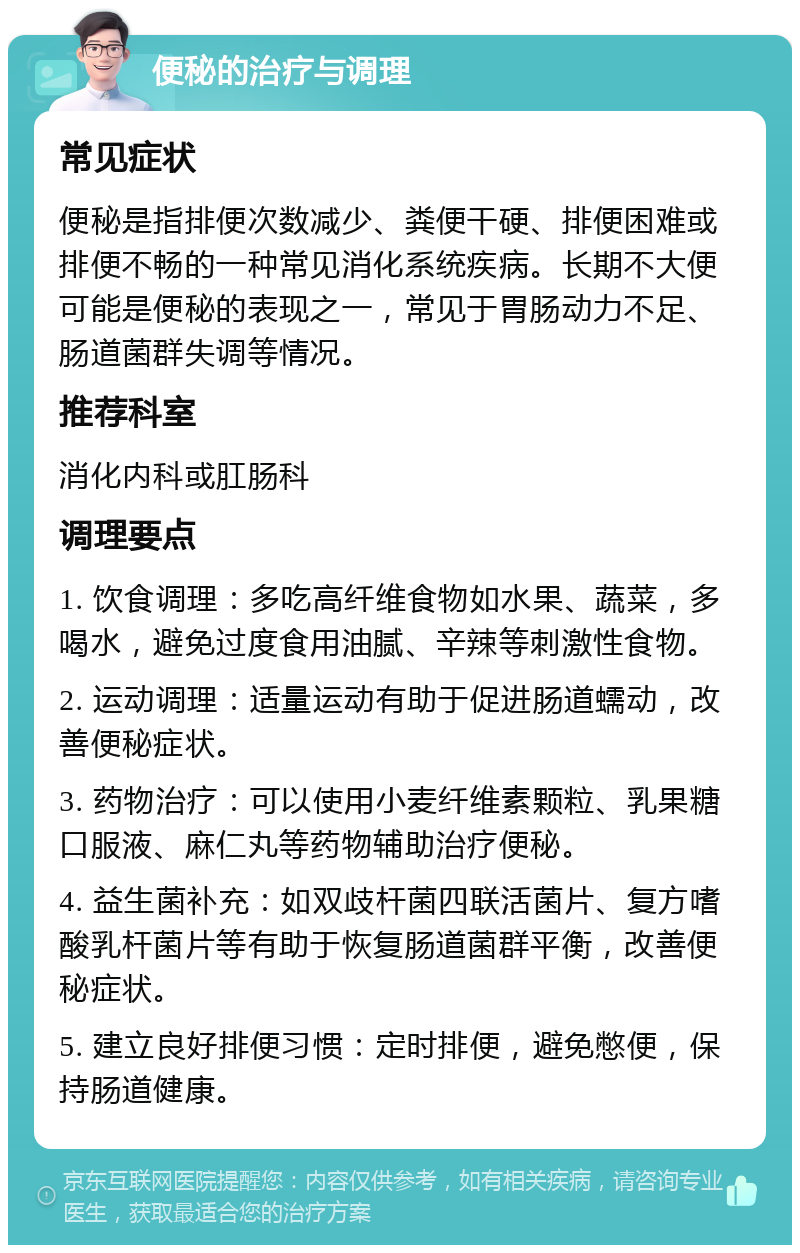 便秘的治疗与调理 常见症状 便秘是指排便次数减少、粪便干硬、排便困难或排便不畅的一种常见消化系统疾病。长期不大便可能是便秘的表现之一，常见于胃肠动力不足、肠道菌群失调等情况。 推荐科室 消化内科或肛肠科 调理要点 1. 饮食调理：多吃高纤维食物如水果、蔬菜，多喝水，避免过度食用油腻、辛辣等刺激性食物。 2. 运动调理：适量运动有助于促进肠道蠕动，改善便秘症状。 3. 药物治疗：可以使用小麦纤维素颗粒、乳果糖口服液、麻仁丸等药物辅助治疗便秘。 4. 益生菌补充：如双歧杆菌四联活菌片、复方嗜酸乳杆菌片等有助于恢复肠道菌群平衡，改善便秘症状。 5. 建立良好排便习惯：定时排便，避免憋便，保持肠道健康。