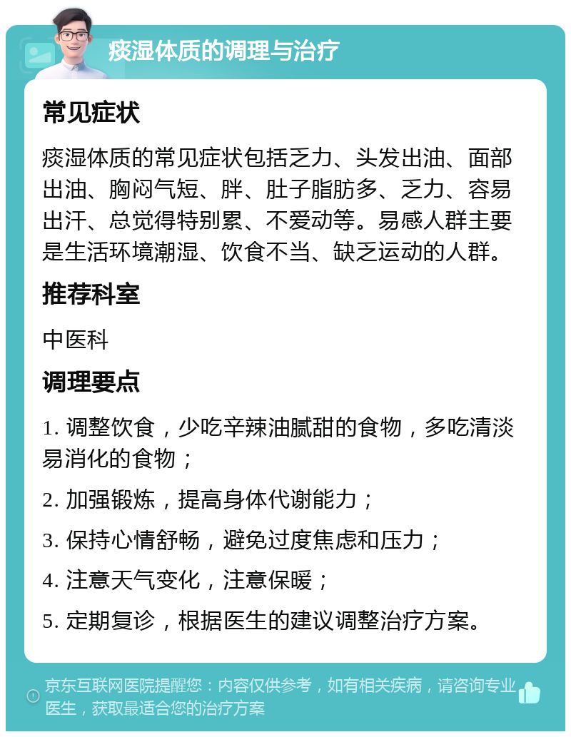 痰湿体质的调理与治疗 常见症状 痰湿体质的常见症状包括乏力、头发出油、面部出油、胸闷气短、胖、肚子脂肪多、乏力、容易出汗、总觉得特别累、不爱动等。易感人群主要是生活环境潮湿、饮食不当、缺乏运动的人群。 推荐科室 中医科 调理要点 1. 调整饮食，少吃辛辣油腻甜的食物，多吃清淡易消化的食物； 2. 加强锻炼，提高身体代谢能力； 3. 保持心情舒畅，避免过度焦虑和压力； 4. 注意天气变化，注意保暖； 5. 定期复诊，根据医生的建议调整治疗方案。