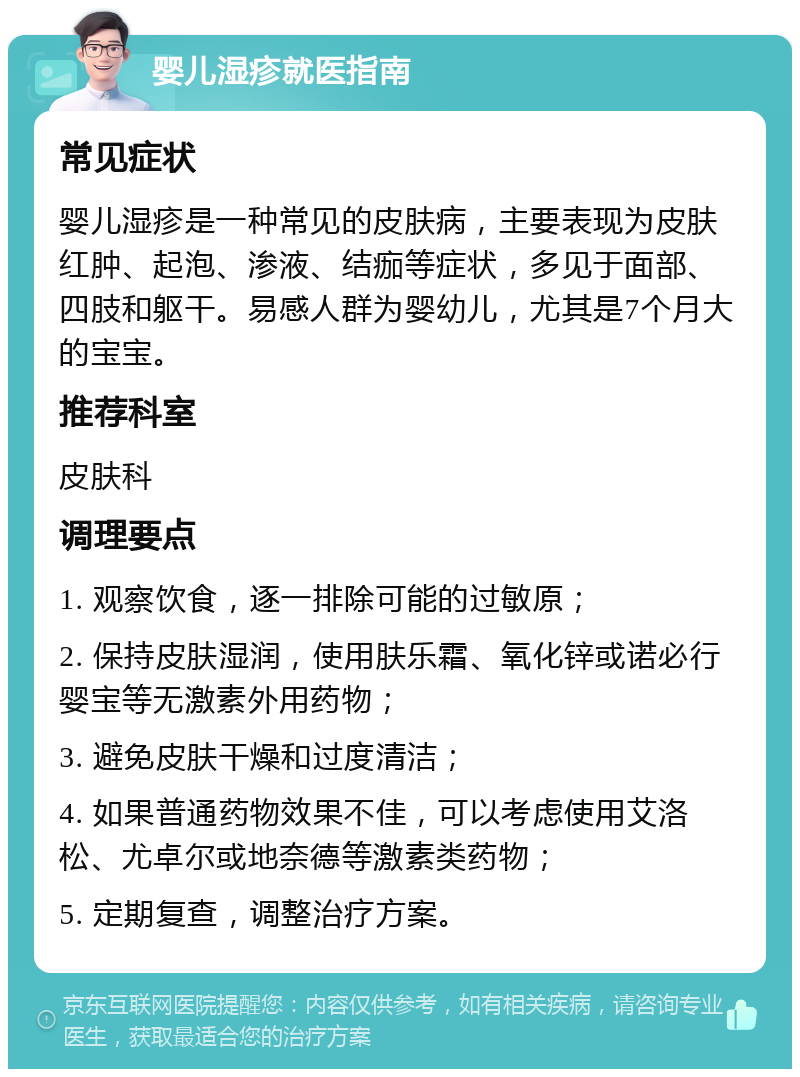 婴儿湿疹就医指南 常见症状 婴儿湿疹是一种常见的皮肤病，主要表现为皮肤红肿、起泡、渗液、结痂等症状，多见于面部、四肢和躯干。易感人群为婴幼儿，尤其是7个月大的宝宝。 推荐科室 皮肤科 调理要点 1. 观察饮食，逐一排除可能的过敏原； 2. 保持皮肤湿润，使用肤乐霜、氧化锌或诺必行婴宝等无激素外用药物； 3. 避免皮肤干燥和过度清洁； 4. 如果普通药物效果不佳，可以考虑使用艾洛松、尤卓尔或地奈德等激素类药物； 5. 定期复查，调整治疗方案。