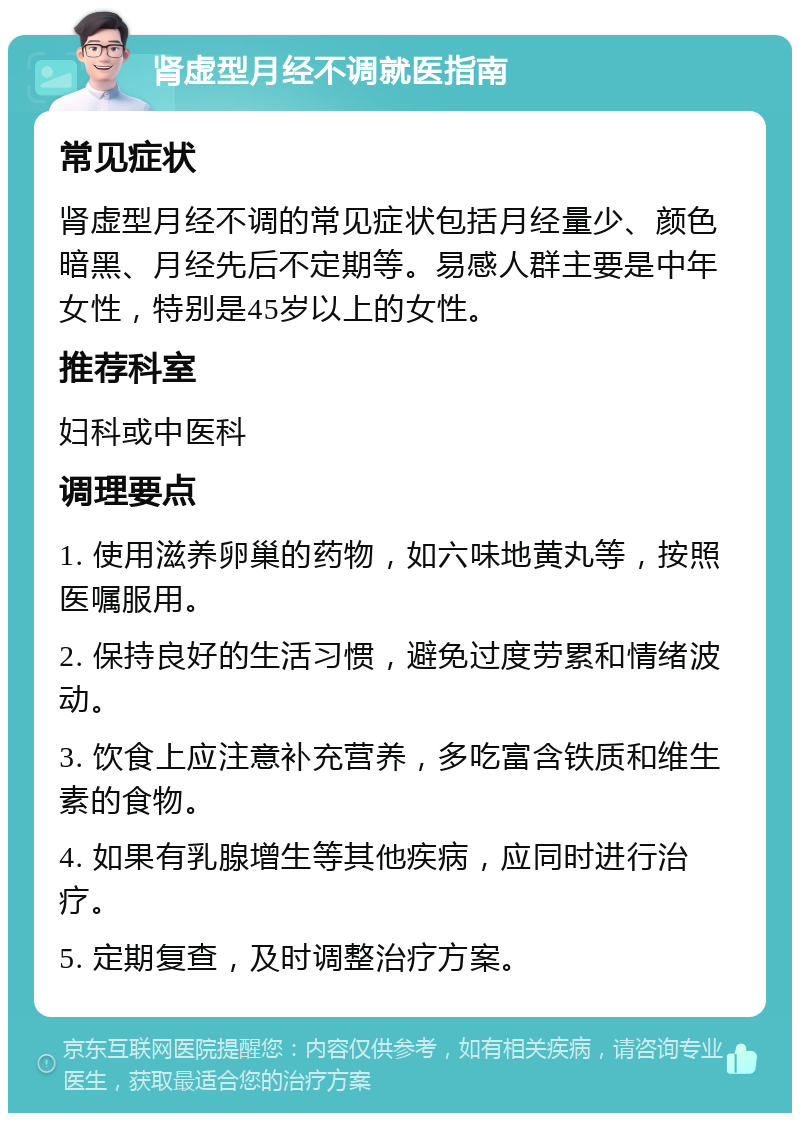 肾虚型月经不调就医指南 常见症状 肾虚型月经不调的常见症状包括月经量少、颜色暗黑、月经先后不定期等。易感人群主要是中年女性，特别是45岁以上的女性。 推荐科室 妇科或中医科 调理要点 1. 使用滋养卵巢的药物，如六味地黄丸等，按照医嘱服用。 2. 保持良好的生活习惯，避免过度劳累和情绪波动。 3. 饮食上应注意补充营养，多吃富含铁质和维生素的食物。 4. 如果有乳腺增生等其他疾病，应同时进行治疗。 5. 定期复查，及时调整治疗方案。