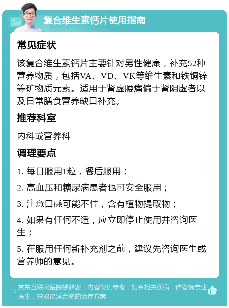 复合维生素钙片使用指南 常见症状 该复合维生素钙片主要针对男性健康，补充52种营养物质，包括VA、VD、VK等维生素和铁铜锌等矿物质元素。适用于肾虚腰痛偏于肾阴虚者以及日常膳食营养缺口补充。 推荐科室 内科或营养科 调理要点 1. 每日服用1粒，餐后服用； 2. 高血压和糖尿病患者也可安全服用； 3. 注意口感可能不佳，含有植物提取物； 4. 如果有任何不适，应立即停止使用并咨询医生； 5. 在服用任何新补充剂之前，建议先咨询医生或营养师的意见。