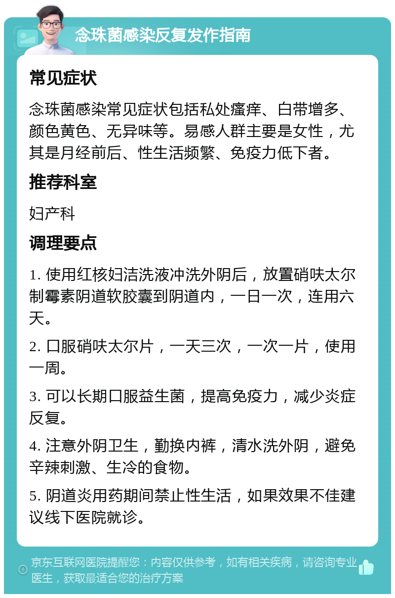 念珠菌感染反复发作指南 常见症状 念珠菌感染常见症状包括私处瘙痒、白带增多、颜色黄色、无异味等。易感人群主要是女性，尤其是月经前后、性生活频繁、免疫力低下者。 推荐科室 妇产科 调理要点 1. 使用红核妇洁洗液冲洗外阴后，放置硝呋太尔制霉素阴道软胶囊到阴道内，一日一次，连用六天。 2. 口服硝呋太尔片，一天三次，一次一片，使用一周。 3. 可以长期口服益生菌，提高免疫力，减少炎症反复。 4. 注意外阴卫生，勤换内裤，清水洗外阴，避免辛辣刺激、生冷的食物。 5. 阴道炎用药期间禁止性生活，如果效果不佳建议线下医院就诊。