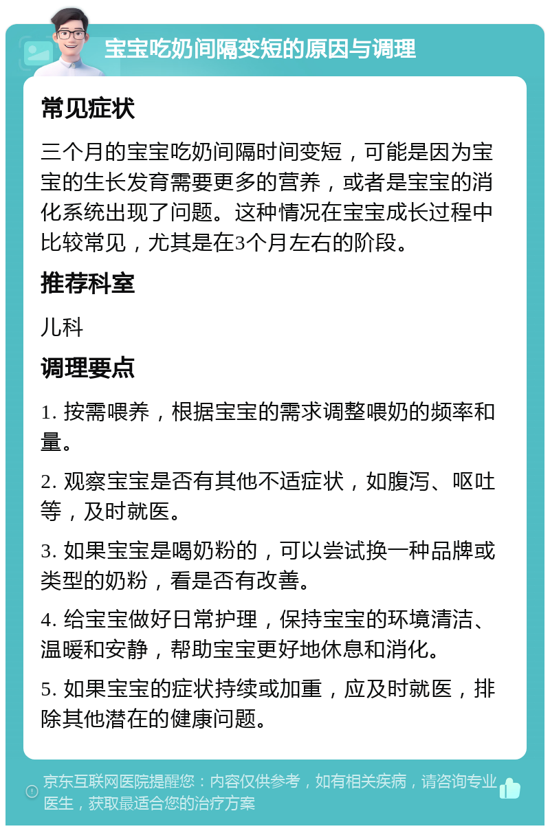 宝宝吃奶间隔变短的原因与调理 常见症状 三个月的宝宝吃奶间隔时间变短，可能是因为宝宝的生长发育需要更多的营养，或者是宝宝的消化系统出现了问题。这种情况在宝宝成长过程中比较常见，尤其是在3个月左右的阶段。 推荐科室 儿科 调理要点 1. 按需喂养，根据宝宝的需求调整喂奶的频率和量。 2. 观察宝宝是否有其他不适症状，如腹泻、呕吐等，及时就医。 3. 如果宝宝是喝奶粉的，可以尝试换一种品牌或类型的奶粉，看是否有改善。 4. 给宝宝做好日常护理，保持宝宝的环境清洁、温暖和安静，帮助宝宝更好地休息和消化。 5. 如果宝宝的症状持续或加重，应及时就医，排除其他潜在的健康问题。