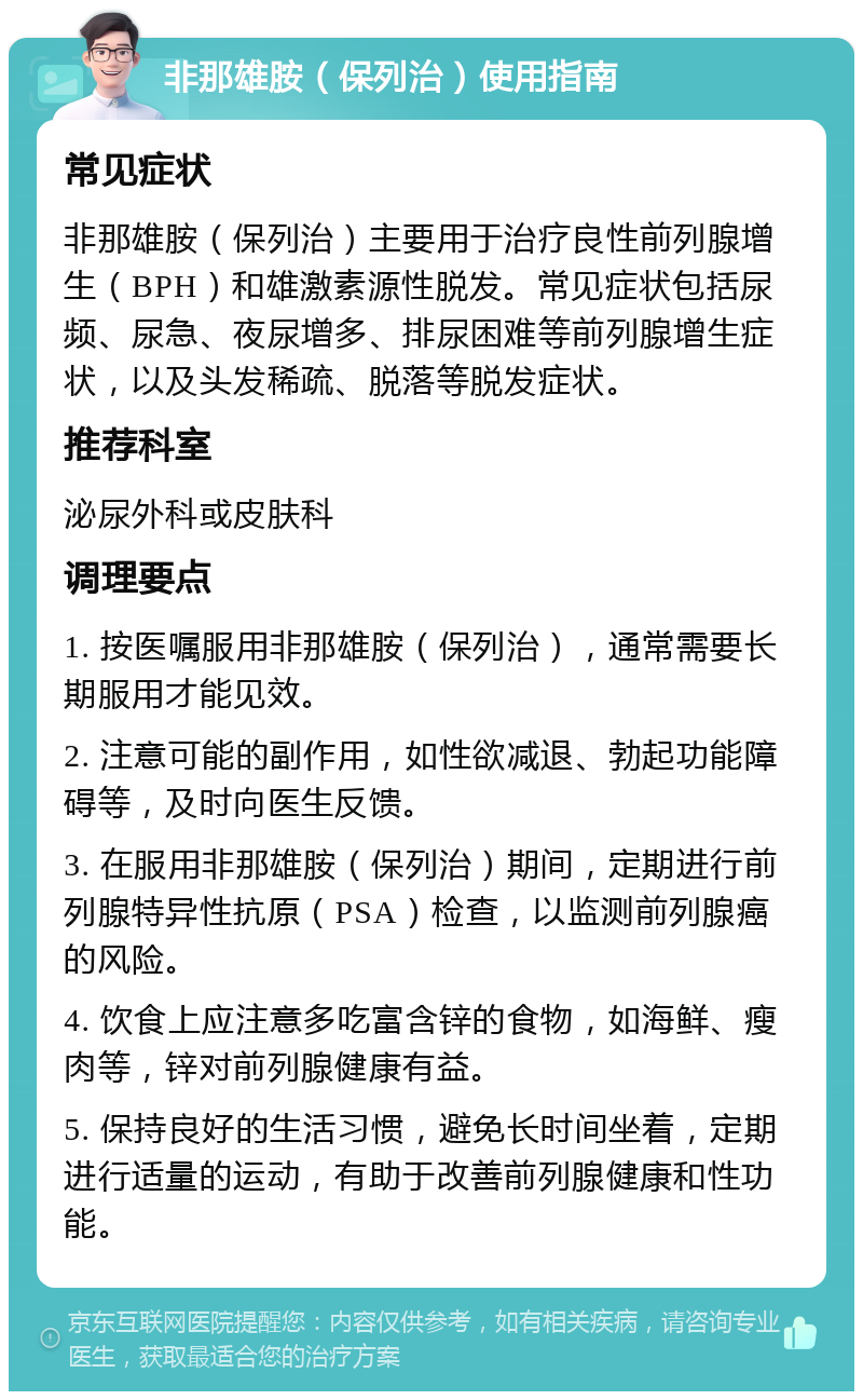 非那雄胺（保列治）使用指南 常见症状 非那雄胺（保列治）主要用于治疗良性前列腺增生（BPH）和雄激素源性脱发。常见症状包括尿频、尿急、夜尿增多、排尿困难等前列腺增生症状，以及头发稀疏、脱落等脱发症状。 推荐科室 泌尿外科或皮肤科 调理要点 1. 按医嘱服用非那雄胺（保列治），通常需要长期服用才能见效。 2. 注意可能的副作用，如性欲减退、勃起功能障碍等，及时向医生反馈。 3. 在服用非那雄胺（保列治）期间，定期进行前列腺特异性抗原（PSA）检查，以监测前列腺癌的风险。 4. 饮食上应注意多吃富含锌的食物，如海鲜、瘦肉等，锌对前列腺健康有益。 5. 保持良好的生活习惯，避免长时间坐着，定期进行适量的运动，有助于改善前列腺健康和性功能。