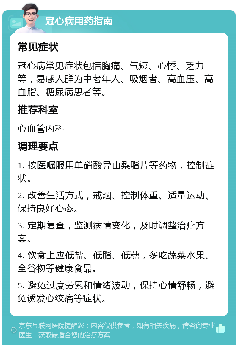 冠心病用药指南 常见症状 冠心病常见症状包括胸痛、气短、心悸、乏力等，易感人群为中老年人、吸烟者、高血压、高血脂、糖尿病患者等。 推荐科室 心血管内科 调理要点 1. 按医嘱服用单硝酸异山梨脂片等药物，控制症状。 2. 改善生活方式，戒烟、控制体重、适量运动、保持良好心态。 3. 定期复查，监测病情变化，及时调整治疗方案。 4. 饮食上应低盐、低脂、低糖，多吃蔬菜水果、全谷物等健康食品。 5. 避免过度劳累和情绪波动，保持心情舒畅，避免诱发心绞痛等症状。