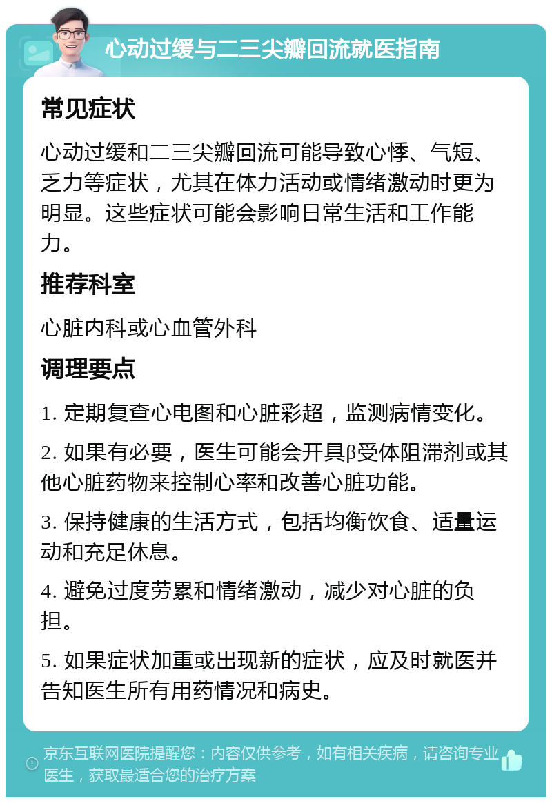 心动过缓与二三尖瓣回流就医指南 常见症状 心动过缓和二三尖瓣回流可能导致心悸、气短、乏力等症状，尤其在体力活动或情绪激动时更为明显。这些症状可能会影响日常生活和工作能力。 推荐科室 心脏内科或心血管外科 调理要点 1. 定期复查心电图和心脏彩超，监测病情变化。 2. 如果有必要，医生可能会开具β受体阻滞剂或其他心脏药物来控制心率和改善心脏功能。 3. 保持健康的生活方式，包括均衡饮食、适量运动和充足休息。 4. 避免过度劳累和情绪激动，减少对心脏的负担。 5. 如果症状加重或出现新的症状，应及时就医并告知医生所有用药情况和病史。