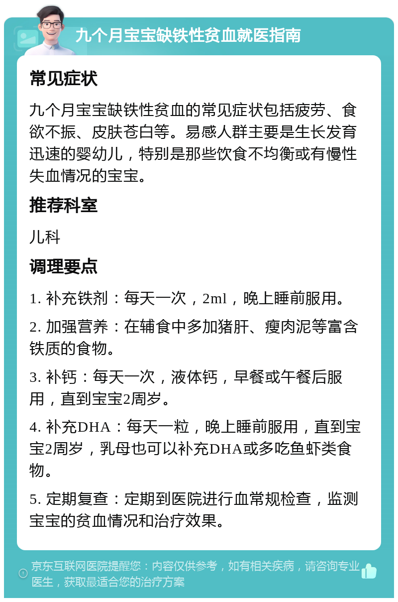 九个月宝宝缺铁性贫血就医指南 常见症状 九个月宝宝缺铁性贫血的常见症状包括疲劳、食欲不振、皮肤苍白等。易感人群主要是生长发育迅速的婴幼儿，特别是那些饮食不均衡或有慢性失血情况的宝宝。 推荐科室 儿科 调理要点 1. 补充铁剂：每天一次，2ml，晚上睡前服用。 2. 加强营养：在辅食中多加猪肝、瘦肉泥等富含铁质的食物。 3. 补钙：每天一次，液体钙，早餐或午餐后服用，直到宝宝2周岁。 4. 补充DHA：每天一粒，晚上睡前服用，直到宝宝2周岁，乳母也可以补充DHA或多吃鱼虾类食物。 5. 定期复查：定期到医院进行血常规检查，监测宝宝的贫血情况和治疗效果。