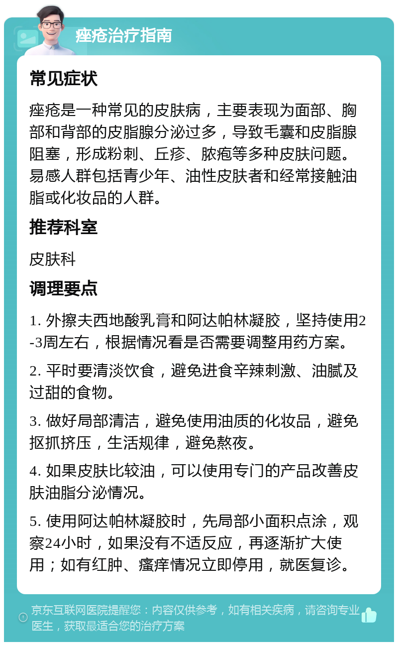 痤疮治疗指南 常见症状 痤疮是一种常见的皮肤病，主要表现为面部、胸部和背部的皮脂腺分泌过多，导致毛囊和皮脂腺阻塞，形成粉刺、丘疹、脓疱等多种皮肤问题。易感人群包括青少年、油性皮肤者和经常接触油脂或化妆品的人群。 推荐科室 皮肤科 调理要点 1. 外擦夫西地酸乳膏和阿达帕林凝胶，坚持使用2-3周左右，根据情况看是否需要调整用药方案。 2. 平时要清淡饮食，避免进食辛辣刺激、油腻及过甜的食物。 3. 做好局部清洁，避免使用油质的化妆品，避免抠抓挤压，生活规律，避免熬夜。 4. 如果皮肤比较油，可以使用专门的产品改善皮肤油脂分泌情况。 5. 使用阿达帕林凝胶时，先局部小面积点涂，观察24小时，如果没有不适反应，再逐渐扩大使用；如有红肿、瘙痒情况立即停用，就医复诊。