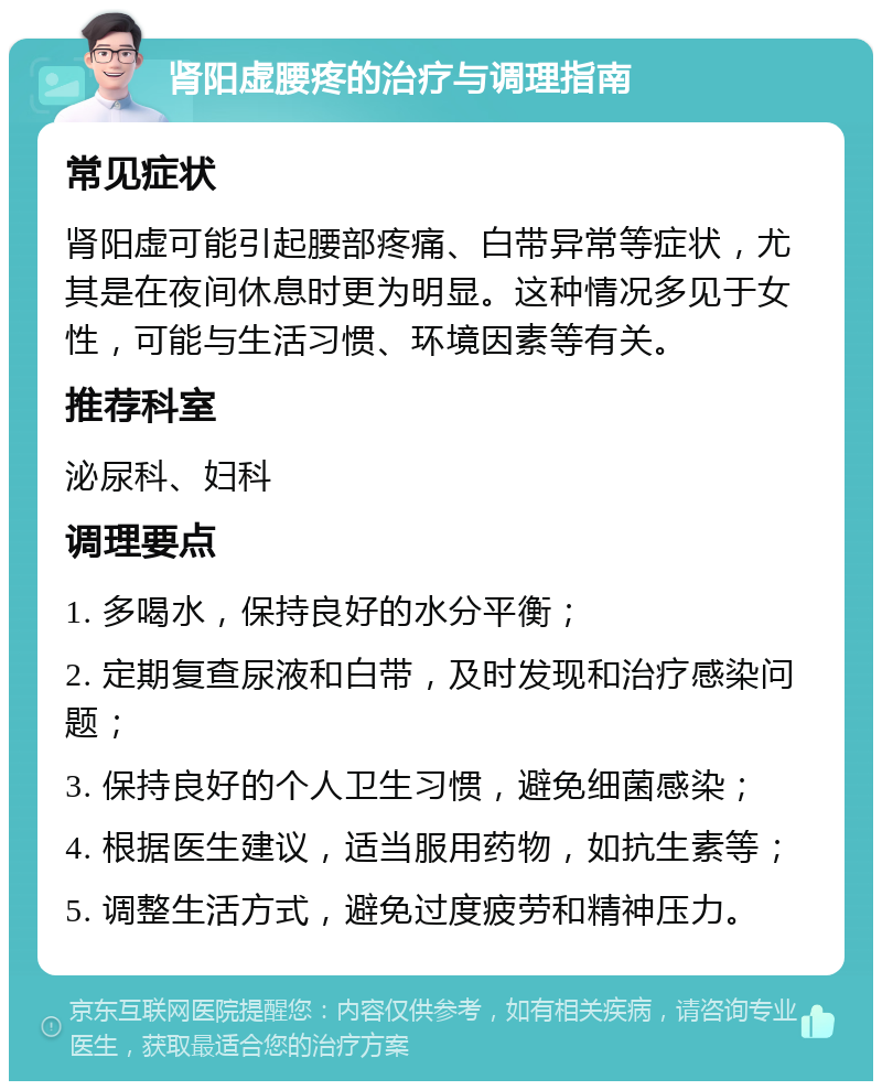 肾阳虚腰疼的治疗与调理指南 常见症状 肾阳虚可能引起腰部疼痛、白带异常等症状，尤其是在夜间休息时更为明显。这种情况多见于女性，可能与生活习惯、环境因素等有关。 推荐科室 泌尿科、妇科 调理要点 1. 多喝水，保持良好的水分平衡； 2. 定期复查尿液和白带，及时发现和治疗感染问题； 3. 保持良好的个人卫生习惯，避免细菌感染； 4. 根据医生建议，适当服用药物，如抗生素等； 5. 调整生活方式，避免过度疲劳和精神压力。