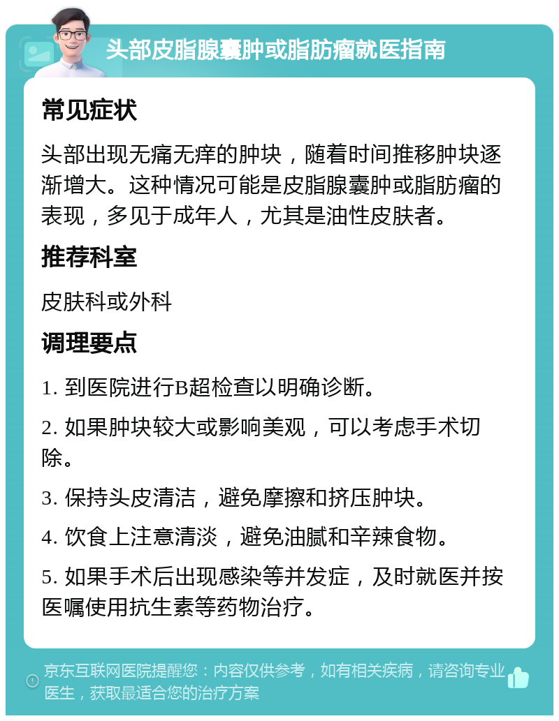 头部皮脂腺囊肿或脂肪瘤就医指南 常见症状 头部出现无痛无痒的肿块，随着时间推移肿块逐渐增大。这种情况可能是皮脂腺囊肿或脂肪瘤的表现，多见于成年人，尤其是油性皮肤者。 推荐科室 皮肤科或外科 调理要点 1. 到医院进行B超检查以明确诊断。 2. 如果肿块较大或影响美观，可以考虑手术切除。 3. 保持头皮清洁，避免摩擦和挤压肿块。 4. 饮食上注意清淡，避免油腻和辛辣食物。 5. 如果手术后出现感染等并发症，及时就医并按医嘱使用抗生素等药物治疗。