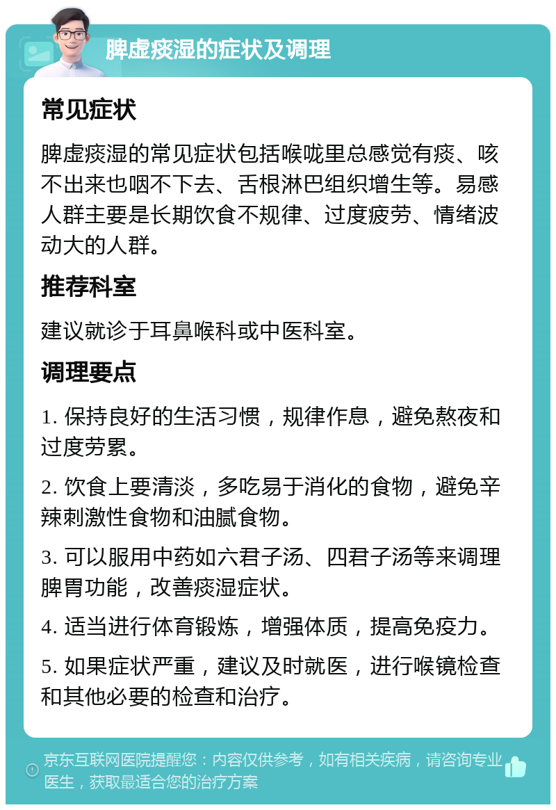 脾虚痰湿的症状及调理 常见症状 脾虚痰湿的常见症状包括喉咙里总感觉有痰、咳不出来也咽不下去、舌根淋巴组织增生等。易感人群主要是长期饮食不规律、过度疲劳、情绪波动大的人群。 推荐科室 建议就诊于耳鼻喉科或中医科室。 调理要点 1. 保持良好的生活习惯，规律作息，避免熬夜和过度劳累。 2. 饮食上要清淡，多吃易于消化的食物，避免辛辣刺激性食物和油腻食物。 3. 可以服用中药如六君子汤、四君子汤等来调理脾胃功能，改善痰湿症状。 4. 适当进行体育锻炼，增强体质，提高免疫力。 5. 如果症状严重，建议及时就医，进行喉镜检查和其他必要的检查和治疗。