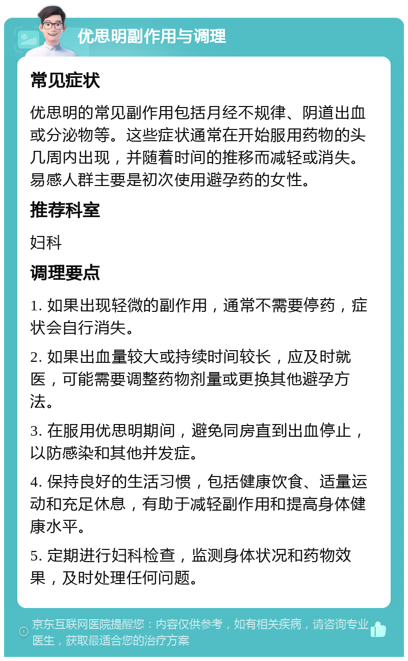 优思明副作用与调理 常见症状 优思明的常见副作用包括月经不规律、阴道出血或分泌物等。这些症状通常在开始服用药物的头几周内出现，并随着时间的推移而减轻或消失。易感人群主要是初次使用避孕药的女性。 推荐科室 妇科 调理要点 1. 如果出现轻微的副作用，通常不需要停药，症状会自行消失。 2. 如果出血量较大或持续时间较长，应及时就医，可能需要调整药物剂量或更换其他避孕方法。 3. 在服用优思明期间，避免同房直到出血停止，以防感染和其他并发症。 4. 保持良好的生活习惯，包括健康饮食、适量运动和充足休息，有助于减轻副作用和提高身体健康水平。 5. 定期进行妇科检查，监测身体状况和药物效果，及时处理任何问题。