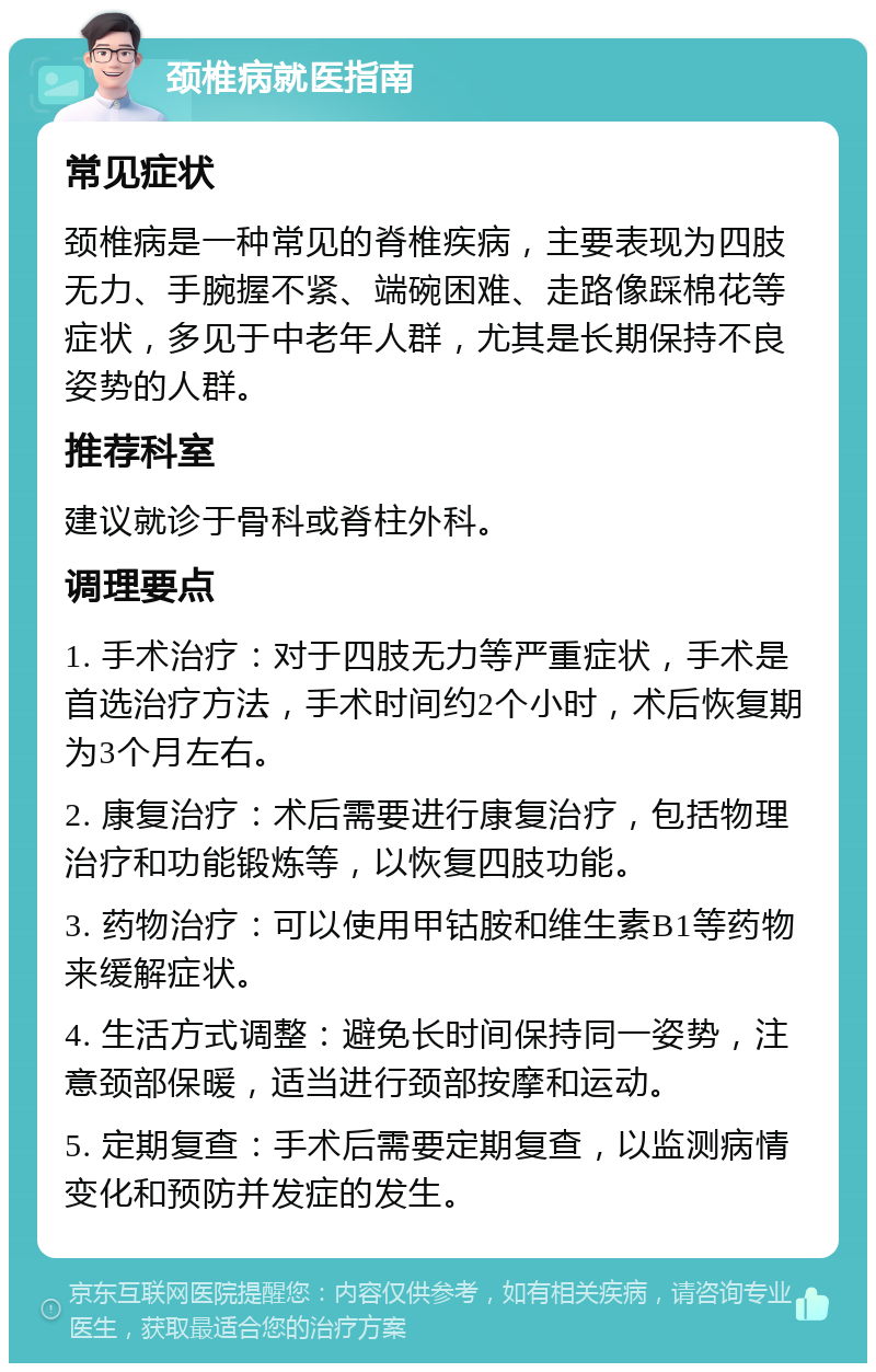 颈椎病就医指南 常见症状 颈椎病是一种常见的脊椎疾病，主要表现为四肢无力、手腕握不紧、端碗困难、走路像踩棉花等症状，多见于中老年人群，尤其是长期保持不良姿势的人群。 推荐科室 建议就诊于骨科或脊柱外科。 调理要点 1. 手术治疗：对于四肢无力等严重症状，手术是首选治疗方法，手术时间约2个小时，术后恢复期为3个月左右。 2. 康复治疗：术后需要进行康复治疗，包括物理治疗和功能锻炼等，以恢复四肢功能。 3. 药物治疗：可以使用甲钴胺和维生素B1等药物来缓解症状。 4. 生活方式调整：避免长时间保持同一姿势，注意颈部保暖，适当进行颈部按摩和运动。 5. 定期复查：手术后需要定期复查，以监测病情变化和预防并发症的发生。