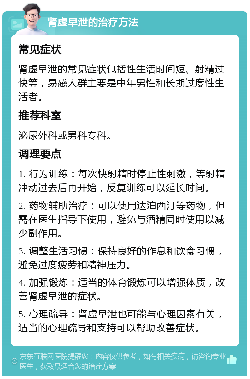 肾虚早泄的治疗方法 常见症状 肾虚早泄的常见症状包括性生活时间短、射精过快等，易感人群主要是中年男性和长期过度性生活者。 推荐科室 泌尿外科或男科专科。 调理要点 1. 行为训练：每次快射精时停止性刺激，等射精冲动过去后再开始，反复训练可以延长时间。 2. 药物辅助治疗：可以使用达泊西汀等药物，但需在医生指导下使用，避免与酒精同时使用以减少副作用。 3. 调整生活习惯：保持良好的作息和饮食习惯，避免过度疲劳和精神压力。 4. 加强锻炼：适当的体育锻炼可以增强体质，改善肾虚早泄的症状。 5. 心理疏导：肾虚早泄也可能与心理因素有关，适当的心理疏导和支持可以帮助改善症状。