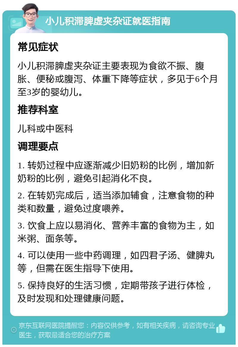 小儿积滞脾虚夹杂证就医指南 常见症状 小儿积滞脾虚夹杂证主要表现为食欲不振、腹胀、便秘或腹泻、体重下降等症状，多见于6个月至3岁的婴幼儿。 推荐科室 儿科或中医科 调理要点 1. 转奶过程中应逐渐减少旧奶粉的比例，增加新奶粉的比例，避免引起消化不良。 2. 在转奶完成后，适当添加辅食，注意食物的种类和数量，避免过度喂养。 3. 饮食上应以易消化、营养丰富的食物为主，如米粥、面条等。 4. 可以使用一些中药调理，如四君子汤、健脾丸等，但需在医生指导下使用。 5. 保持良好的生活习惯，定期带孩子进行体检，及时发现和处理健康问题。