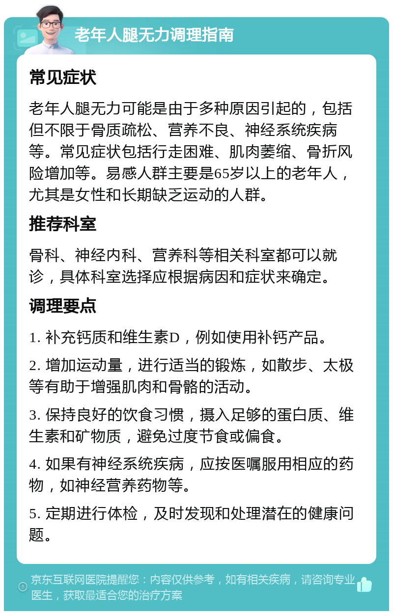 老年人腿无力调理指南 常见症状 老年人腿无力可能是由于多种原因引起的，包括但不限于骨质疏松、营养不良、神经系统疾病等。常见症状包括行走困难、肌肉萎缩、骨折风险增加等。易感人群主要是65岁以上的老年人，尤其是女性和长期缺乏运动的人群。 推荐科室 骨科、神经内科、营养科等相关科室都可以就诊，具体科室选择应根据病因和症状来确定。 调理要点 1. 补充钙质和维生素D，例如使用补钙产品。 2. 增加运动量，进行适当的锻炼，如散步、太极等有助于增强肌肉和骨骼的活动。 3. 保持良好的饮食习惯，摄入足够的蛋白质、维生素和矿物质，避免过度节食或偏食。 4. 如果有神经系统疾病，应按医嘱服用相应的药物，如神经营养药物等。 5. 定期进行体检，及时发现和处理潜在的健康问题。