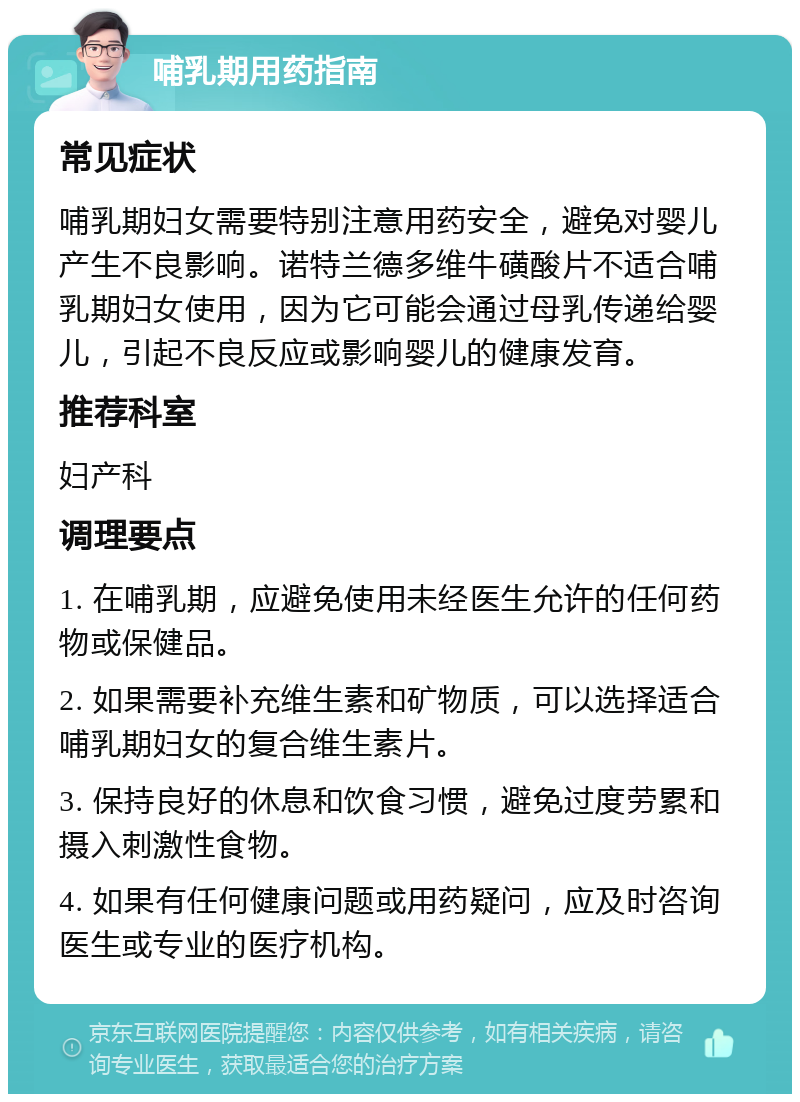 哺乳期用药指南 常见症状 哺乳期妇女需要特别注意用药安全，避免对婴儿产生不良影响。诺特兰德多维牛磺酸片不适合哺乳期妇女使用，因为它可能会通过母乳传递给婴儿，引起不良反应或影响婴儿的健康发育。 推荐科室 妇产科 调理要点 1. 在哺乳期，应避免使用未经医生允许的任何药物或保健品。 2. 如果需要补充维生素和矿物质，可以选择适合哺乳期妇女的复合维生素片。 3. 保持良好的休息和饮食习惯，避免过度劳累和摄入刺激性食物。 4. 如果有任何健康问题或用药疑问，应及时咨询医生或专业的医疗机构。