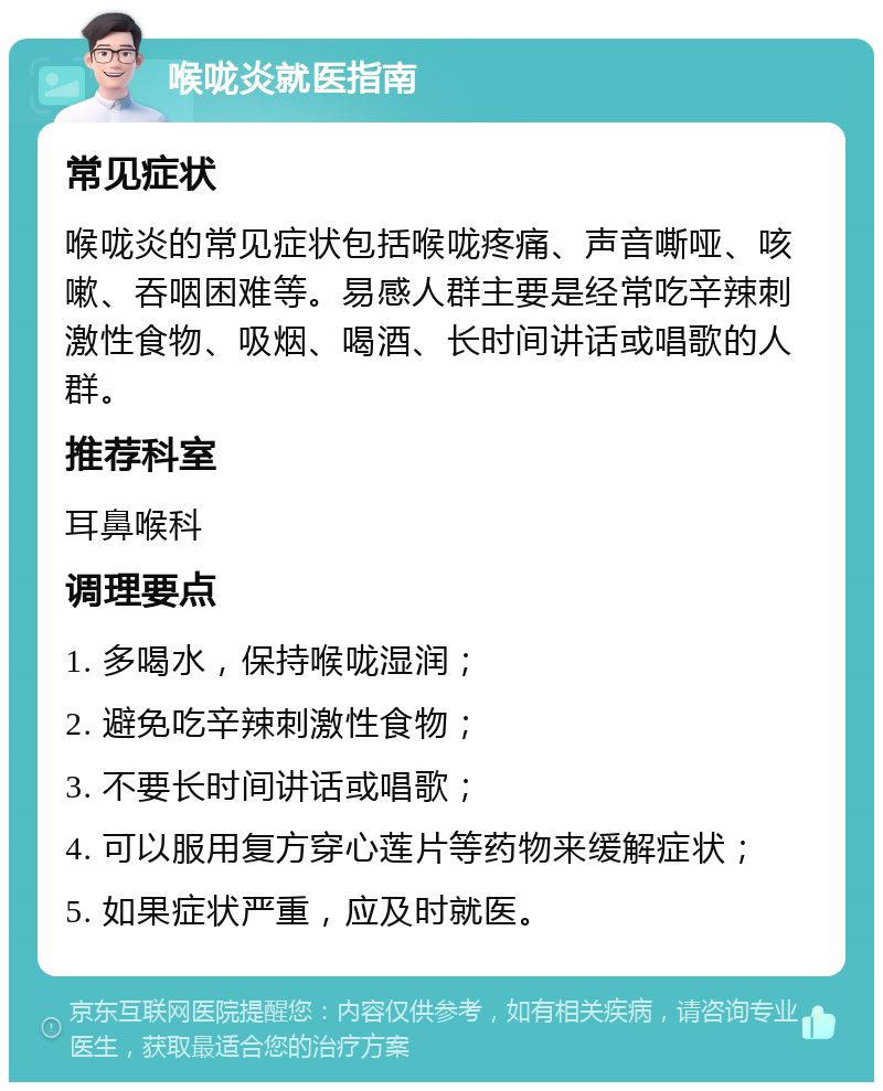 喉咙炎就医指南 常见症状 喉咙炎的常见症状包括喉咙疼痛、声音嘶哑、咳嗽、吞咽困难等。易感人群主要是经常吃辛辣刺激性食物、吸烟、喝酒、长时间讲话或唱歌的人群。 推荐科室 耳鼻喉科 调理要点 1. 多喝水，保持喉咙湿润； 2. 避免吃辛辣刺激性食物； 3. 不要长时间讲话或唱歌； 4. 可以服用复方穿心莲片等药物来缓解症状； 5. 如果症状严重，应及时就医。