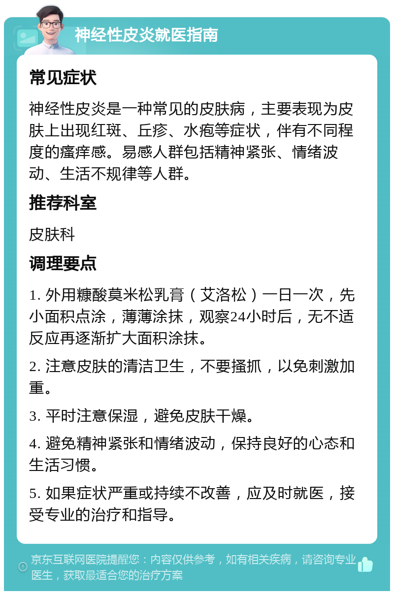 神经性皮炎就医指南 常见症状 神经性皮炎是一种常见的皮肤病，主要表现为皮肤上出现红斑、丘疹、水疱等症状，伴有不同程度的瘙痒感。易感人群包括精神紧张、情绪波动、生活不规律等人群。 推荐科室 皮肤科 调理要点 1. 外用糠酸莫米松乳膏（艾洛松）一日一次，先小面积点涂，薄薄涂抹，观察24小时后，无不适反应再逐渐扩大面积涂抹。 2. 注意皮肤的清洁卫生，不要搔抓，以免刺激加重。 3. 平时注意保湿，避免皮肤干燥。 4. 避免精神紧张和情绪波动，保持良好的心态和生活习惯。 5. 如果症状严重或持续不改善，应及时就医，接受专业的治疗和指导。