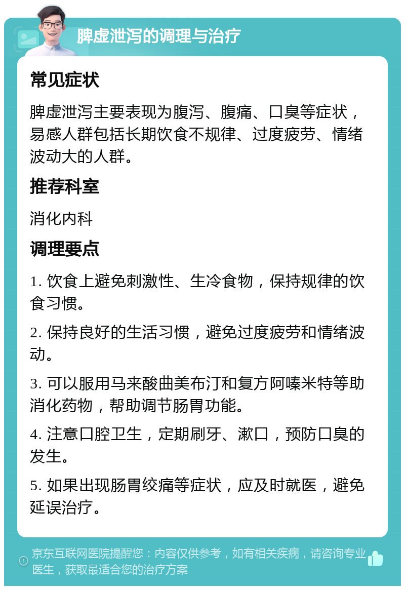 脾虚泄泻的调理与治疗 常见症状 脾虚泄泻主要表现为腹泻、腹痛、口臭等症状，易感人群包括长期饮食不规律、过度疲劳、情绪波动大的人群。 推荐科室 消化内科 调理要点 1. 饮食上避免刺激性、生冷食物，保持规律的饮食习惯。 2. 保持良好的生活习惯，避免过度疲劳和情绪波动。 3. 可以服用马来酸曲美布汀和复方阿嗪米特等助消化药物，帮助调节肠胃功能。 4. 注意口腔卫生，定期刷牙、漱口，预防口臭的发生。 5. 如果出现肠胃绞痛等症状，应及时就医，避免延误治疗。