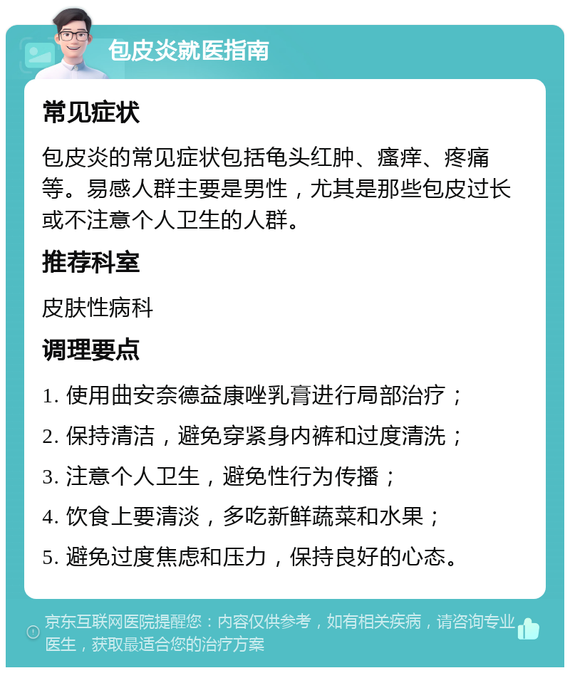 包皮炎就医指南 常见症状 包皮炎的常见症状包括龟头红肿、瘙痒、疼痛等。易感人群主要是男性，尤其是那些包皮过长或不注意个人卫生的人群。 推荐科室 皮肤性病科 调理要点 1. 使用曲安奈德益康唑乳膏进行局部治疗； 2. 保持清洁，避免穿紧身内裤和过度清洗； 3. 注意个人卫生，避免性行为传播； 4. 饮食上要清淡，多吃新鲜蔬菜和水果； 5. 避免过度焦虑和压力，保持良好的心态。