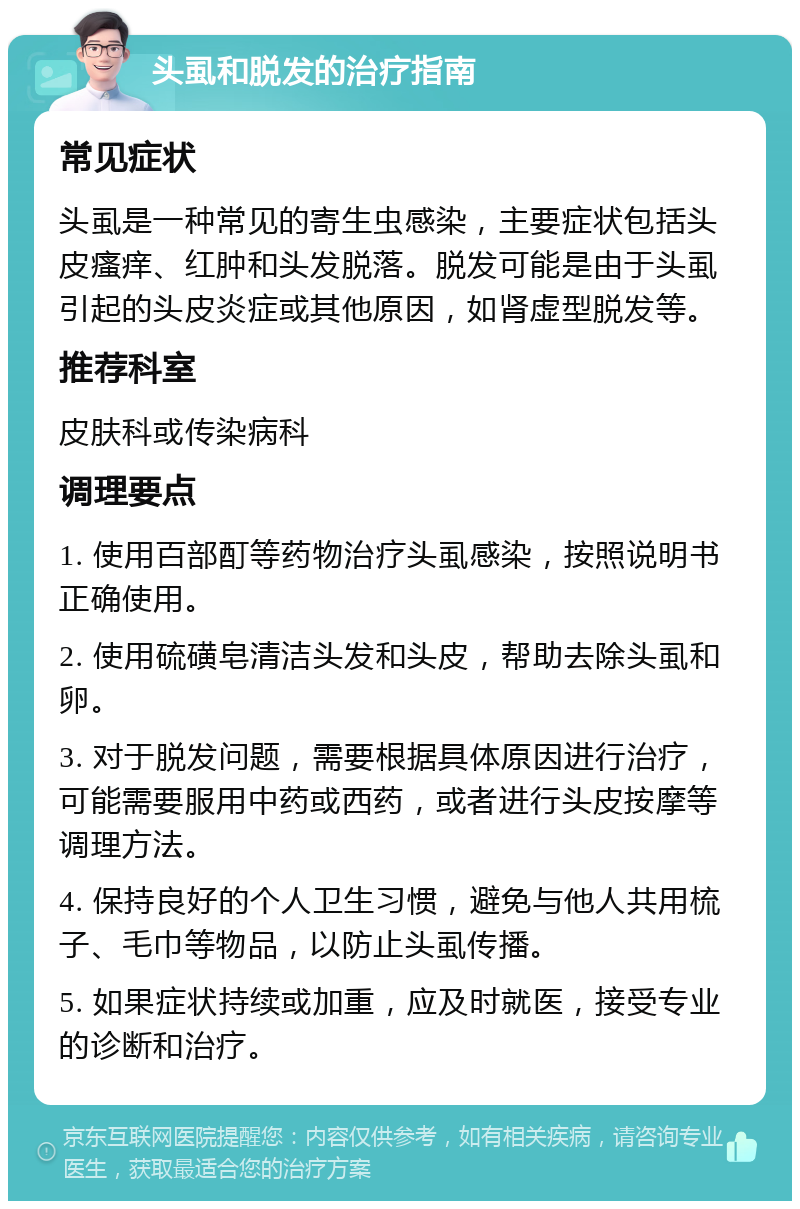 头虱和脱发的治疗指南 常见症状 头虱是一种常见的寄生虫感染，主要症状包括头皮瘙痒、红肿和头发脱落。脱发可能是由于头虱引起的头皮炎症或其他原因，如肾虚型脱发等。 推荐科室 皮肤科或传染病科 调理要点 1. 使用百部酊等药物治疗头虱感染，按照说明书正确使用。 2. 使用硫磺皂清洁头发和头皮，帮助去除头虱和卵。 3. 对于脱发问题，需要根据具体原因进行治疗，可能需要服用中药或西药，或者进行头皮按摩等调理方法。 4. 保持良好的个人卫生习惯，避免与他人共用梳子、毛巾等物品，以防止头虱传播。 5. 如果症状持续或加重，应及时就医，接受专业的诊断和治疗。