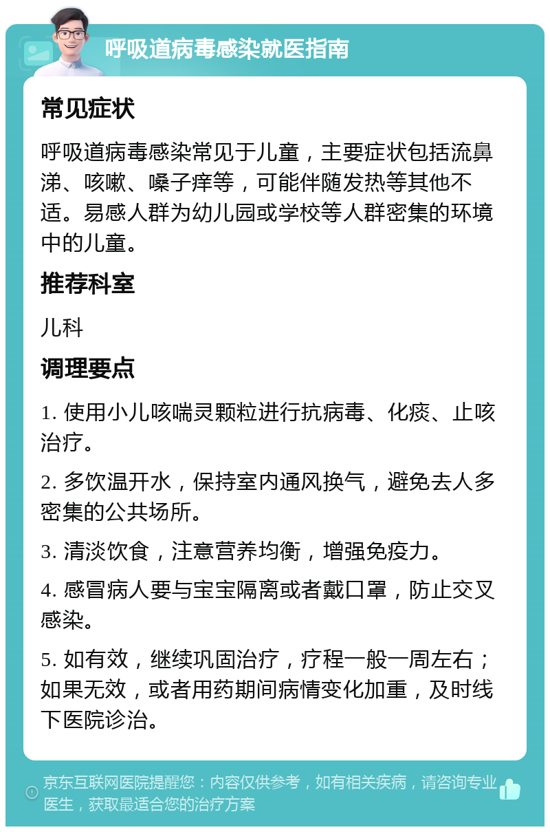 呼吸道病毒感染就医指南 常见症状 呼吸道病毒感染常见于儿童，主要症状包括流鼻涕、咳嗽、嗓子痒等，可能伴随发热等其他不适。易感人群为幼儿园或学校等人群密集的环境中的儿童。 推荐科室 儿科 调理要点 1. 使用小儿咳喘灵颗粒进行抗病毒、化痰、止咳治疗。 2. 多饮温开水，保持室内通风换气，避免去人多密集的公共场所。 3. 清淡饮食，注意营养均衡，增强免疫力。 4. 感冒病人要与宝宝隔离或者戴口罩，防止交叉感染。 5. 如有效，继续巩固治疗，疗程一般一周左右；如果无效，或者用药期间病情变化加重，及时线下医院诊治。