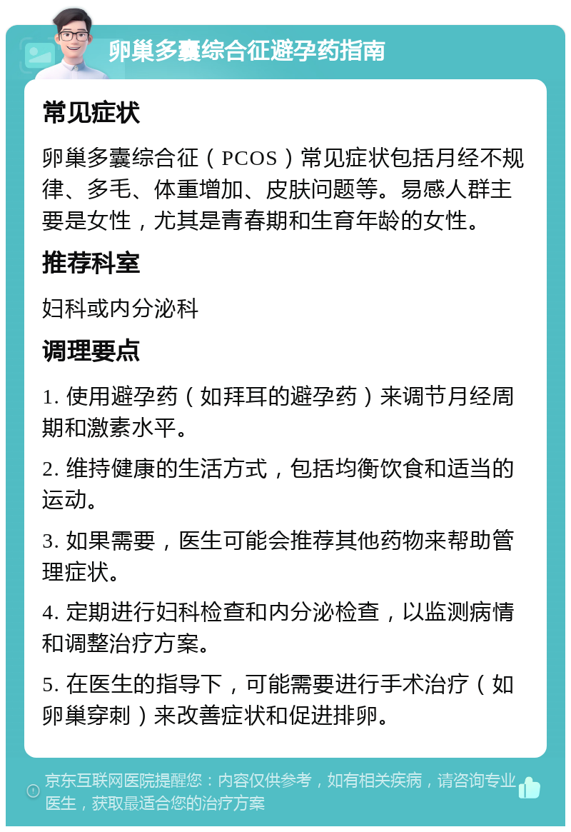 卵巢多囊综合征避孕药指南 常见症状 卵巢多囊综合征（PCOS）常见症状包括月经不规律、多毛、体重增加、皮肤问题等。易感人群主要是女性，尤其是青春期和生育年龄的女性。 推荐科室 妇科或内分泌科 调理要点 1. 使用避孕药（如拜耳的避孕药）来调节月经周期和激素水平。 2. 维持健康的生活方式，包括均衡饮食和适当的运动。 3. 如果需要，医生可能会推荐其他药物来帮助管理症状。 4. 定期进行妇科检查和内分泌检查，以监测病情和调整治疗方案。 5. 在医生的指导下，可能需要进行手术治疗（如卵巢穿刺）来改善症状和促进排卵。